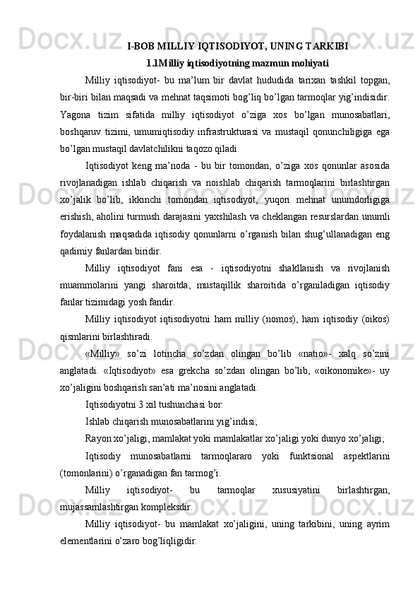 I-BOB MILLIY   IQTISODIYOT,   UNING   TARKIBI
1.1Milliy iqtisodiyotning mazmun mohiyati
Milliy   iqtisodiyot-   bu   ma’lum   bir   davlat   hududida   tarixan   tashkil   topgan,
bir-biri bilan maqsadi va mehnat taqsimoti bog’liq bo’lgan tarmoqlar yig’indisidir.
Yagona   tizim   sifatida   milliy   iqtisodiyot   o’ziga   xos   bo’lgan   munosabatlari,
boshqaruv   tizimi,   umumiqtisodiy   infrastrukturasi   va   mustaqil   qonunchiligiga   ega
bo’lgan mustaqil davlatchilikni taqozo qiladi.
Iqtisodiyot   keng   ma’noda   -   bu   bir   tomondan,   o’ziga   xos   qonunlar   asosida
rivojlanadigan   ishlab   chiqarish   va   noishlab   chiqarish   tarmoqlarini   birlashtirgan
xo’jalik   bo’lib,   ikkinchi   tomondan   iqtisodiyot,   yuqori   mehnat   unumdorligiga
erishish, aholini turmush darajasini  yaxshilash va cheklangan resurslardan unumli
foydalanish   maqsadida   iqtisodiy   qonunlarni   o’rganish   bilan  shug’ullanadigan   eng
qadimiy fanlardan biridir.
Milliy   iqtisodiyot   fani   esa   -   iqtisodiyotni   shakllanish   va   rivojlanish
muammolarini   yangi   sharoitda,   mustaqillik   sharoitida   o’rganiladigan   iqtisodiy
fanlar tizimidagi yosh fandir.
Milliy   iqtisodiyot   iqtisodiyotni   ham   milliy   (nomos),   ham   iqtisodiy   (oikos)
qismlarini birlashtiradi.
«Milliy»   so’zi   lotincha   so’zdan   olingan   bo’lib   «natio»-   xalq   so’zini
anglatadi.   «Iqtisodiyot»   esa   grekcha   so’zdan   olingan   bo’lib,   «oikonomike»-   uy
xo’jaligini boshqarish san’ati ma’nosini anglatadi.
Iqtisodiyotni 3 xil tushunchasi bor:
Ishlab chiqarish munosabatlarini yig’indisi;
Rayon xo’jaligi, mamlakat yoki mamlakatlar xo’jaligi yoki dunyo xo’jaligi;
Iqtisodiy   munosabatlarni   tarmoqlararo   yoki   funktsional   aspektlarini
(tomonlarini) o’rganadigan fan tarmog’i.
Milliy   iqtisodiyot-   bu   tarmoqlar   xususiyatini   birlashtirgan,
mujassamlashtirgan kompleksdir.
Milliy   iqtisodiyot-   bu   mamlakat   xo’jaligini,   uning   tarkibini,   uning   ayrim
elementlarini o’zaro bog’liqligidir. 