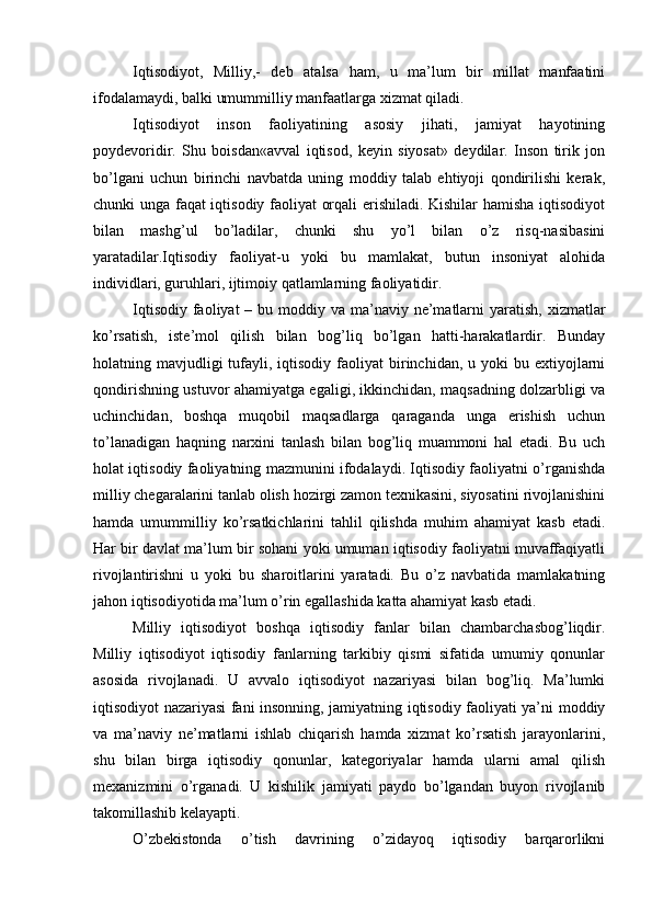 Iqtisodiyot,   Milliy,-   deb   atalsa   ham,   u   ma’lum   bir   millat   manfaatini
ifodalamaydi, balki umummilliy manfaatlarga xizmat qiladi.
Iqtisodiyot   inson   faoliyatining   asosiy   jihati,   jamiyat   hayotining
poydevoridir.   Shu   boisdan«avval   iqtisod,   keyin   siyosat»   deydilar.   Inson   tirik   jon
bo’lgani   uchun   birinchi   navbatda   uning   moddiy   talab   ehtiyoji   qondirilishi   kerak,
chunki unga faqat iqtisodiy faoliyat orqali erishiladi. Kishilar hamisha iqtisodiyot
bilan   mashg’ul   bo’ladilar,   chunki   shu   yo’l   bilan   o’z   risq-nasibasini
yaratadilar.Iqtisodiy   faoliyat-u   yoki   bu   mamlakat,   butun   insoniyat   alohida
individlari, guruhlari, ijtimoiy qatlamlarning faoliyatidir.
Iqtisodiy  faoliyat  – bu moddiy va ma’naviy ne’matlarni  yaratish,  xizmatlar
ko’rsatish,   iste’mol   qilish   bilan   bog’liq   bo’lgan   hatti-harakatlardir.   Bunday
holatning mavjudligi  tufayli, iqtisodiy  faoliyat  birinchidan, u  yoki  bu  extiyojlarni
qondirishning ustuvor ahamiyatga egaligi, ikkinchidan, maqsadning dolzarbligi va
uchinchidan,   boshqa   muqobil   maqsadlarga   qaraganda   unga   erishish   uchun
to’lanadigan   haqning   narxini   tanlash   bilan   bog’liq   muammoni   hal   etadi.   Bu   uch
holat iqtisodiy faoliyatning mazmunini ifodalaydi. Iqtisodiy faoliyatni o’rganishda
milliy chegaralarini tanlab olish hozirgi zamon texnikasini, siyosatini rivojlanishini
hamda   umummilliy   ko’rsatkichlarini   tahlil   qilishda   muhim   ahamiyat   kasb   etadi.
Har bir davlat ma’lum bir sohani yoki umuman iqtisodiy faoliyatni muvaffaqiyatli
rivojlantirishni   u   yoki   bu   sharoitlarini   yaratadi.   Bu   o’z   navbatida   mamlakatning
jahon iqtisodiyotida ma’lum o’rin egallashida katta ahamiyat kasb etadi.
Milliy   iqtisodiyot   boshqa   iqtisodiy   fanlar   bilan   chambarchasbog’liqdir.
Milliy   iqtisodiyot   iqtisodiy   fanlarning   tarkibiy   qismi   sifatida   umumiy   qonunlar
asosida   rivojlanadi.   U   avvalo   iqtisodiyot   nazariyasi   bilan   bog’liq.   Ma’lumki
iqtisodiyot nazariyasi fani insonning, jamiyatning iqtisodiy faoliyati ya’ni moddiy
va   ma’naviy   ne’matlarni   ishlab   chiqarish   hamda   xizmat   ko’rsatish   jarayonlarini,
shu   bilan   birga   iqtisodiy   qonunlar,   kategoriyalar   hamda   ularni   amal   qilish
mexanizmini   o’rganadi.   U   kishilik   jamiyati   paydo   bo’lgandan   buyon   rivojlanib
takomillashib kelayapti.
O’zbekistonda   o’tish   davrining   o’zidayoq   iqtisodiy   barqarorlikni 