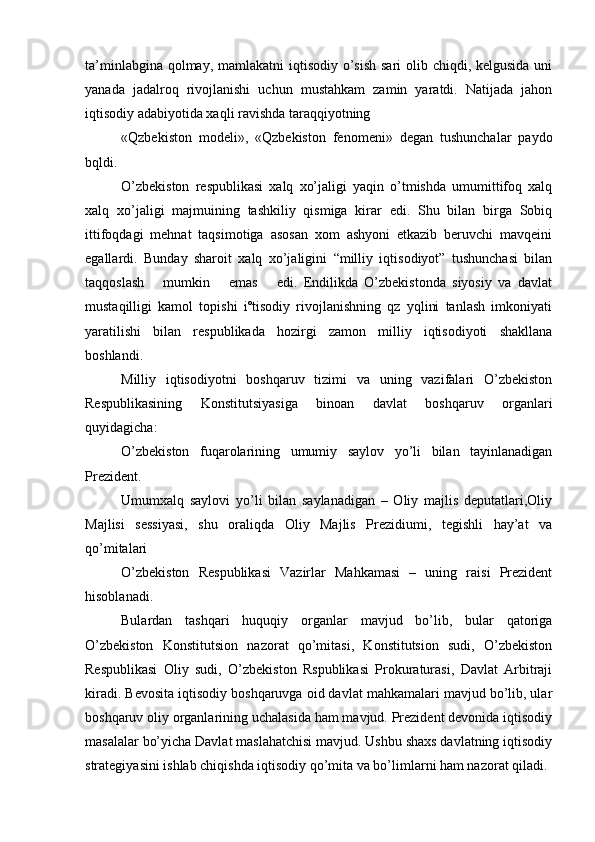 ta’minlabgina qolmay, mamlakatni  iqtisodiy o’sish  sari olib chiqdi, kelgusida uni
yanada   jadalroq   rivojlanishi   uchun   mustahkam   zamin   yaratdi.   Natijada   jahon
iqtisodiy adabiyotida xaqli ravishda taraqqiyotning
«Qzbekiston   modeli»,   «Qzbekiston   fenomeni»   degan   tushunchalar   paydo
bqldi.
O’zbekiston   respublikasi   xalq   xo’jaligi   yaqin   o’tmishda   umumittifoq   xalq
xalq   xo’jaligi   majmuining   tashkiliy   qismiga   kirar   edi.   Shu   bilan   birga   Sobiq
ittifoqdagi   mehnat   taqsimotiga   asosan   xom   ashyoni   etkazib   beruvchi   mavqeini
egallardi.   Bunday   sharoit   xalq   xo’jaligini   “milliy   iqtisodiyot”   tushunchasi   bilan
taqqoslash       mumkin       emas       edi.   Endilikda   O’zbekistonda   siyosiy   va   davlat
mustaqilligi   kamol   topishi   iºtisodiy   rivojlanishning   qz   yqlini   tanlash   imkoniyati
yaratilishi   bilan   respublikada   hozirgi   zamon   milliy   iqtisodiyoti   shakllana
boshlandi.
Milliy   iqtisodiyotni   boshqaruv   tizimi   va   uning   vazifalari   O’zbekiston
Respublikasining   Konstitutsiyasiga   binoan   davlat   boshqaruv   organlari
quyidagicha:
O’zbekiston   fuqarolarining   umumiy   saylov   yo’li   bilan   tayinlanadigan
Prezident.
Umumxalq   saylovi   yo’li   bilan   saylanadigan   –   Oliy   majlis   deputatlari,Oliy
Majlisi   sessiyasi,   shu   oraliqda   Oliy   Majlis   Prezidiumi,   tegishli   hay’at   va
qo’mitalari
O’zbekiston   Respublikasi   Vazirlar   Mahkamasi   –   uning   raisi   Prezident
hisoblanadi.
Bulardan   tashqari   huquqiy   organlar   mavjud   bo’lib,   bular   qatoriga
O’zbekiston   Konstitutsion   nazorat   qo’mitasi,   Konstitutsion   sudi,   O’zbekiston
Respublikasi   Oliy   sudi,   O’zbekiston   Rspublikasi   Prokuraturasi,   Davlat   Arbitraji
kiradi. Bevosita iqtisodiy boshqaruvga oid davlat mahkamalari mavjud bo’lib, ular
boshqaruv oliy organlarining uchalasida ham mavjud. Prezident devonida iqtisodiy
masalalar bo’yicha Davlat maslahatchisi mavjud. Ushbu shaxs davlatning iqtisodiy
strategiyasini ishlab chiqishda iqtisodiy qo’mita va bo’limlarni ham nazorat qiladi.