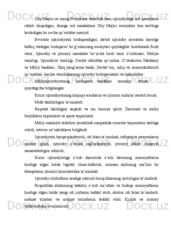 Oliy Majlis va uning Prezidiumi tarkibida ham iqtisodiyotga oid qonunlarni
ishlab   chiqadigan,   shunga   oid   masalalarni   Oliy   Majlis   sessiyalari   kun   tartibiga
kiritadigan bir necha qo’mitalar mavjud.
Bevosita   iqtisodiyotni   boshqaradigan,   davlat   iqtisodiy   siyosatini   hayotga
tadbiq etadigan boshqaruv bo’g’inlarining asosiylari quyidagilar hisoblanadi.Bosh
vazir,   Iqtisodiy   va   ijtimoiy   masalalar   bo’yicha   bosh   vazir   o’rinbosari,   Moliya
vazirligi,   Iqtisodiyot   vazirligi,   Davlat   statistika   qo’mitasi,   O’zbekiston   Markaziy
va   Milliy   banklari,   Xalq   jamg’arma   banki,   Davlat   boj,   soliq   va   xususiylashtirish
qo’mitalari, barcha vazirliklarning iqtisodiy boshqarmalari va hokimliklar
Milliy iqtisodiyotning boshqaruv vazifalari umumiy tarzda
quyidagicha belgilangan:
Bozor iqtisodiyotining xuquqiy asoslarini va ijtimoiy muhitni yaratib berish.
Mulk daxlsizligini ta’minlash.
Raqobat   halolligini   saqlash   va   uni   himoya   qilish.   Daromad   va   milliy
boyliklarni taqsimlash va qayta taqsimlash.
Milliy mahsulot tarkibini yaxshilash maqsadida resurslar taqsimotini tartibga
solish, ustuvor yo’nalishlarni belgilash.
Iqtisodiyotni barqarorlashtirish, ish bilan ta’minlash, inflyatsiya jarayonlarini
nazorat   qilish,   iqtisodiy   o’sishni   rag’batlantirish,   ijtimoiy   ishlab   chiqarish
samaradorligini oshirish;
Bozor   iqtisodiyotiga   o’tish   sharoitida   o’tish   davrining   xususiyatlarini
hisobga   olgan   holda   tegishli   chora-tadbirlar,   xususan   aholining   ma’lum   bir
tabaqalarini ijtimoiy himoyalashni ta’minlash.
Iqtisodiy islohotlarni amalga oshirish bosqichlarining uzviyligini ta’minlash.
Respublika   aholisining   tarkibiy   o’sish   sur’atlari   va   boshqa   xususiyatlarini
hisobga olgan holda  yangi  ish joylarini  tashkil  etish, aholini  ish  bilan ta’minlash,
mehnat   birjalari   va   mehnat   bozorlarini   tashkil   etish.   Kichik   va   xususiy
tadbirkorlikni rivojlantirish.