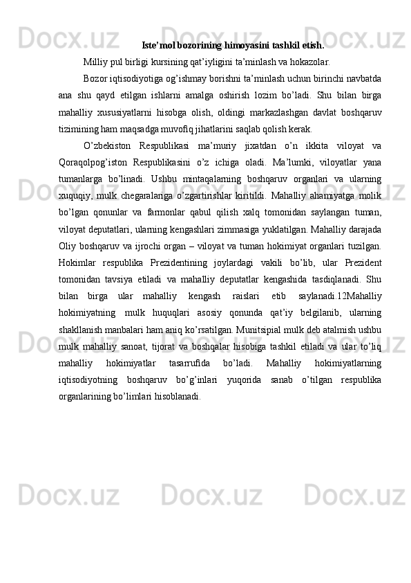 Iste’mol bozorining himoyasini tashkil etish.
Milliy pul birligi kursining qat’iyligini ta’minlash va hokazolar.
Bozor iqtisodiyotiga og’ishmay borishni ta’minlash uchun birinchi navbatda
ana   shu   qayd   etilgan   ishlarni   amalga   oshirish   lozim   bo’ladi.   Shu   bilan   birga
mahalliy   xususiyatlarni   hisobga   olish,   oldingi   markazlashgan   davlat   boshqaruv
tizimining ham maqsadga muvoﬁq jihatlarini saqlab qolish kerak.
O’zbekiston   Respublikasi   ma’muriy   jixatdan   o’n   ikkita   viloyat   va
Qoraqolpog’iston   Respublikasini   o’z   ichiga   oladi.   Ma’lumki,   viloyatlar   yana
tumanlarga   bo’linadi.   Ushbu   mintaqalarning   boshqaruv   organlari   va   ularning
xuquqiy,   mulk   chegaralariga   o’zgartirishlar   kiritildi.   Mahalliy   ahamiyatga   molik
bo’lgan   qonunlar   va   farmonlar   qabul   qilish   xalq   tomonidan   saylangan   tuman,
viloyat deputatlari, ularning kengashlari zimmasiga yuklatilgan. Mahalliy darajada
Oliy boshqaruv va ijrochi organ – viloyat  va tuman hokimiyat  organlari tuzilgan.
Hokimlar   respublika   Prezidentining   joylardagi   vakili   bo’lib,   ular   Prezident
tomonidan   tavsiya   etiladi   va   mahalliy   deputatlar   kengashida   tasdiqlanadi.   Shu
bilan   birga   ular   mahalliy   kengash   raislari   etib   saylanadi.12Mahalliy
hokimiyatning   mulk   huquqlari   asosiy   qonunda   qat’iy   belgilanib,   ularning
shakllanish manbalari   ham aniq ko’rsatilgan. Munitsipial mulk deb atalmish ushbu
mulk   mahalliy   sanoat,   tijorat   va   boshqalar   hisobiga   tashkil   etiladi   va   ular   to’liq
mahalliy   hokimiyatlar   tasarruﬁda   bo’ladi.   Mahalliy   hokimiyatlarning
iqtisodiyotning   boshqaruv   bo’g’inlari   yuqorida   sanab   o’tilgan   respublika
organlarining   bo’limlari   hisoblanadi. 