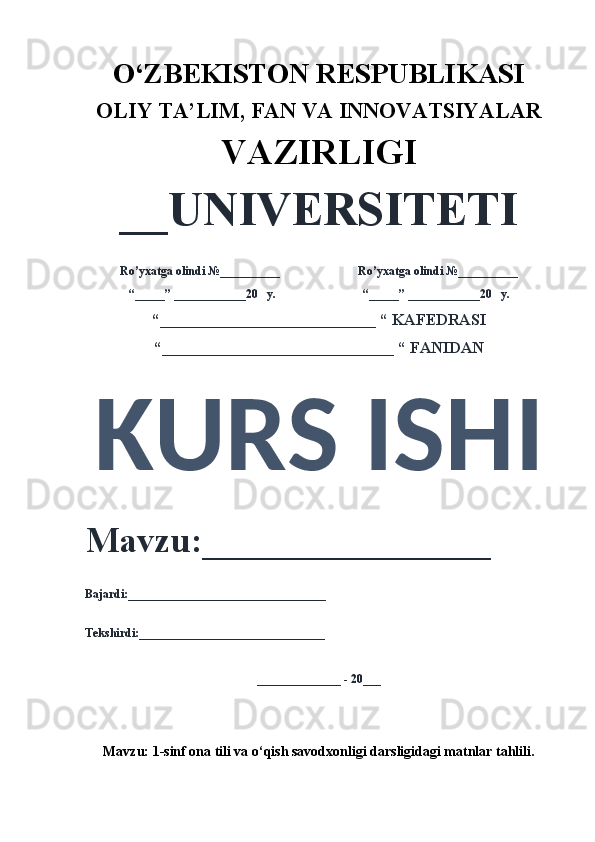 O‘ZBEKISTON RESPUBLIKASI 
OLIY  TA’LIM, FAN  VA INNOVATSIYALAR
VAZIRLIGI
__UNIVERSITETI
Ro’yxatga olindi №__________                          Ro’yxatga olindi №__________
“_____” ____________20   y.                             “_____” ____________20   y.
“___________________________ “ KAFEDRASI
“_____________________________ “ FANIDAN
KURS ISHI 
Mavzu:________________ 
Bajardi:_________________________________
Tekshirdi:_______________________________
______________ - 20___
Mavzu:  1-sinf ona tili va o‘qish savodxonligi darsligidagi matnlar tahlili . 
