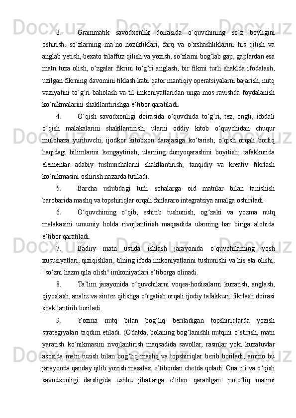 3. Grammatik   savodxonlik   doirasida   o quvchining   so z   boyliginiʻ ʻ
oshirish,   so zlarning   ma’no   nozikliklari,   farq   va   o xshashliklarini   his   qilish   va	
ʻ ʻ
anglab yetish, bexato talaffuz qilish va yozish, so zlarni bog lab gap, gaplardan esa	
ʻ ʻ
matn  tuza  olish,  o zgalar   fikrini   to g ri  anglash,  bir   fikrni   turli  shaklda   ifodalash,	
ʻ ʻ ʻ
uzilgan fikrning davomini tiklash kabi qator mantiqiy operatsiyalarni bajarish, nutq
vaziyatini to g ri baholash va til  imkoniyatlaridan unga mos ravishda foydalanish	
ʻ ʻ
ko nikmalarini shakllantirishga e’tibor qaratiladi. 	
ʻ
4. O qish   savodxonligi   doirasida   o quvchida   to g ri,   tez,   ongli,   ifodali	
ʻ ʻ ʻ ʻ
o qish   malakalarini   shakllantirish,   ularni   oddiy   kitob   o quvchidan   chuqur	
ʻ ʻ
mulohaza   yurituvchi,   ijodkor   kitobxon   darajasiga   ko tarish;   o qish   orqali   borliq	
ʻ ʻ
haqidagi   bilimlarini   kengaytirish,   ularning   dunyoqarashini   boyitish;   tafakkurida
elementar   adabiy   tushunchalarni   shakllantirish;   tanqidiy   va   kreativ   fikrlash
ko nikmasini oshirish nazarda tutiladi. 	
ʻ
5. Barcha   uslubdagi   turli   sohalarga   oid   matnlar   bilan   tanishish
barobarida mashq va topshiriqlar orqali fanlararo integratsiya amalga oshiriladi. 
6. O quvchining   o qib,   eshitib   tushunish,   og zaki   va   yozma   nutq	
ʻ ʻ ʻ
malakasini   umumiy   holda   rivojlantirish   maqsadida   ularning   har   biriga   alohida
e’tibor qaratiladi. 
7. Badiiy   matn   ustida   ishlash   jarayonida   o quvchilarning   yosh	
ʻ
xususiyatlari, qiziqishlari, tilning ifoda imkoniyatlarini tushunishi va his eta olishi,
"so zni hazm qila olish" imkoniyatlari e’tiborga olinadi. 	
ʻ
8. Ta’lim   jarayonida   o quvchilarni   voqea-hodisalarni   kuzatish,   anglash,	
ʻ
qiyoslash, analiz va sintez qilishga o rgatish orqali ijodiy tafakkuri, fikrlash doirasi	
ʻ
shakllantirib boriladi. 
9. Yozma   nutq   bilan   bog liq   beriladigan   topshiriqlarda   yozish	
ʻ
strategiyalari taqdim etiladi. (Odatda, bolaning bog lanishli nutqini o stirish, matn	
ʻ ʻ
yaratish   ko nikmasini   rivojlantirish   maqsadida   savollar,   rasmlar   yoki   kuzatuvlar	
ʻ
asosida   matn   tuzish   bilan   bog liq   mashq   va   topshiriqlar   berib   boriladi,   ammo   bu	
ʻ
jarayonda qanday qilib yozish masalasi e’tibordan chetda qoladi. Ona tili va o qish	
ʻ
savodxonligi   darsligida   ushbu   jihatlarga   e’tibor   qaratilgan:   noto liq   matnni	
ʻ 