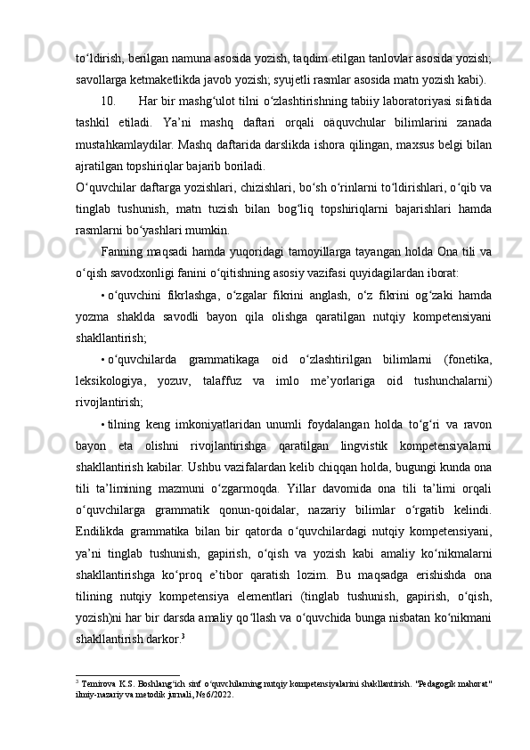 to ldirish, berilgan namuna asosida yozish, taqdim etilgan tanlovlar asosida yozish;ʻ
savollarga ketmaketlikda javob yozish; syujetli rasmlar asosida matn yozish kabi).
10. Har bir mashg ulot tilni  	
ʻ о zlashtirishning tabiiy laboratoriyasi sifatida	ʻ
tashkil   etiladi.   Ya’ni   mashq   daftari   orqali   oäquvchular   bilimlarini   zanada
mustahkamlaydilar. Mashq daftarida darslikda ishora qilingan, maxsus belgi bilan
ajratilgan topshiriqlar bajarib boriladi. 
O quvchilar daftarga yozishlari, chizishlari, bo sh o rinlarni to ldirishlari, o qib va	
ʻ ʻ ʻ ʻ ʻ
tinglab   tushunish,   matn   tuzish   bilan   bog liq   topshiriqlarni   bajarishlari   hamda	
ʻ
rasmlarni bo yashlari mumkin. 	
ʻ
Fanning maqsadi  hamda  yuqoridagi  tamoyillarga tayangan holda Ona  tili  va
o qish savodxonligi fanini o qitishning asosiy vazifasi quyidagilardan iborat: 	
ʻ ʻ
• o quvchini   fikrlashga,   o zgalar   fikrini   anglash,   o‘z   fikrini   og zaki   hamda	
ʻ ʻ ʻ
yozma   shaklda   savodli   bayon   qila   olishga   qaratilgan   nutqiy   kompetensiyani
shakllantirish; 
• o quvchilarda   grammatikaga   oid   o zlashtirilgan   bilimlarni   (fonetika,
ʻ ʻ
leksikologiya,   yozuv,   talaffuz   va   imlo   me’yorlariga   oid   tushunchalarni)
rivojlantirish; 
• tilning   keng   imkoniyatlaridan   unumli   foydalangan   holda   to g ri   va   ravon	
ʻ ʻ
bayon   eta   olishni   rivojlantirishga   qaratilgan   lingvistik   kompetensiyalarni
shakllantirish kabilar. Ushbu vazifalardan kelib chiqqan holda, bugungi kunda ona
tili   ta’limining   mazmuni   o zgarmoqda.   Yillar   davomida   ona   tili   ta’limi   orqali	
ʻ
o quvchilarga   grammatik   qonun-qoidalar,   nazariy   bilimlar   o rgatib   kelindi.	
ʻ ʻ
Endilikda   grammatika   bilan   bir   qatorda   o quvchilardagi   nutqiy   kompetensiyani,	
ʻ
ya’ni   tinglab   tushunish,   gapirish,   o qish   va   yozish   kabi   amaliy   ko nikmalarni	
ʻ ʻ
shakllantirishga   ko proq   e’tibor   qaratish   lozim.   Bu   maqsadga   erishishda   ona	
ʻ
tilining   nutqiy   kompetensiya   elementlari   (tinglab   tushunish,   gapirish,   o qish,	
ʻ
yozish)ni har bir darsda amaliy qo llash va o quvchida bunga nisbatan ko nikmani	
ʻ ʻ ʻ
shakllantirish darkor. 3
 
3
  Temirova K.S. Boshlang ich sinf o quvchilarning nutqiy kompetensiyalarini  shakllantirish. "Pedagogik mahorat"	
ʻ ʻ
ilmiy-nazariy va metodik jurnali, № 6/2022. 