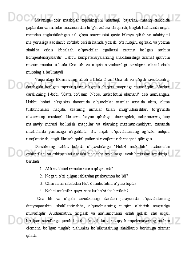 Mavzuga   doir   mashqlar   topshirig ini   mustaqil   bajarish,   mashq   tarkibidaʻ
gaplardan va matnlar mazmunidan to g ri xulosa chiqarish, tinglab tushunish orqali	
ʻ ʻ
matndan   anglashiladigan   asl   g oya   mazmunini   qayta   hikoya   qilish   va   adabiy   til	
ʻ
me’yorlariga asoslanib so zlab berish hamda yozish, o z nutqini og zaki va yozma	
ʻ ʻ ʻ
shaklda   erkin   ifodalash   o quvchilar   egallashi   zaruriy   bo lgan   muhim	
ʻ ʻ
kompentensiyalardir.   Ushbu   kompetensiyalarning   shakllanishiga   xizmat   qiluvchi
muhim   manba   sifatida   Ona   tili   va   o qish   savodxonligi   darsligini   e’tirof   etsak	
ʻ
mubolag a bo lmaydi. 	
ʻ ʻ
Yuqoridagi fikrimizning isboti sifatida 2-sinf Ona tili va o qish savodxonligi	
ʻ
darsligida   berilgan   topshiriqlarni   o rganib   chiqish   maqsadga   muvofiqdir.   Mazkur	
ʻ
darslikning   1-bobi   "Katta   bo lsam,   Nobel   mukofotini   olaman!"   deb   nomlangan.	
ʻ
Ushbu   bobni   o rganish   davomida   o quvchilar   rasmlar   asosida   olim,   olima	
ʻ ʻ
tushunchalari   haqida,   ularning   nimalar   bilan   shug ullanishlari   to g risida	
ʻ ʻ ʻ
o zlarining   mustaqil   fikrlarini   bayon   qilishga,   shuningdek,   xalqimizning   boy	
ʻ
ma’naviy   merosi   bo lmish   maqollar   va   ularning   mazmun-mohiyati   xususida	
ʻ
mushohada   yuritishga   o rgatiladi.   Bu   orqali   o quvchilarning   og zaki   nutqini	
ʻ ʻ ʻ
rivojlantirish, ongli fikrlash qobiliyatlarini rivojlantirish maqsad qilingan. 
Darslikning   ushbu   bobida   o quvchilarga   "Nobel   mukofoti"   audiomatni	
ʻ
eshittiriladi va eshitganlari asosida bir necha savollarga javob berishlari topshirig i	
ʻ
beriladi: 
1. Alfred Nobel nimalar ixtiro qilgan edi? 
2. Nega u o zi qilgan ishlardan pushaymon bo ldi? 	
ʻ ʻ
3. Olim nima sababdan Nobel mukofotini o ylab topdi? 	
ʻ
4. Nobel mukofoti qaysi sohalar bo yicha beriladi? 	
ʻ
Ona   tili   va   o qish   savodxonligi   darslari   jarayonida   o quvchilarning	
ʻ ʻ
dunyoqarashini   shakllantirishda,   o quvchilarning   nutqini   o stirish   maqsadga	
ʻ ʻ
muvofiqdir.   Audiomatnni   tinglash   va   ma’lumotlarni   eslab   qolish,   shu   orqali
berilgan   savollarga   javob   topish   o quvchilarda   nutqiy   kompetensiyaning   muhim
ʻ
elementi   bo lgan   tinglab   tushunish   ko nikmasining   shakllanib   borishiga   xizmat	
ʻ ʻ
qiladi.  