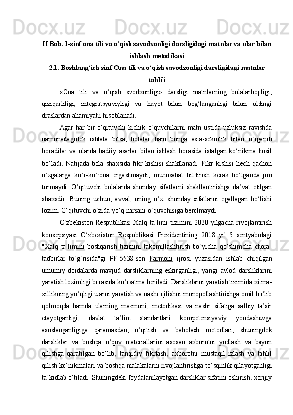 II Bob. 1-sinf ona tili va o‘qish savodxonligi darsligidagi matnlar va ular bilan
ishlash metodikasi
2.1. Boshlang‘ich sinf Ona tili va o‘qish savodxonligi darsligidagi matnlar
tahlili
«Ona   tili   va   o‘qish   svodxonligi»   darsligi   matnlarning   bolalarbopligi,
qiziqarliligi,   integratsyaviyligi   va   hayot   bilan   bog‘langanligi   bilan   oldingi
draslardan ahamiyatli hisoblanadi. 
Agar   har   bir   o‘qituvchi   kichik   o‘quvchilarni   matn   ustida   uzluksiz   ravishda
namunadagidek   ishlata   bilsa,   bolalar   ham   bunga   asta-sekinlik   bilan   o‘rganib
boradilar   va   ularda   badiiy   asarlar   bilan   ishlash   borasida   istalgan   ko‘nikma   hosil
bo‘ladi.   Natijada   bola   shaxsida   fikr   kishisi   shakllanadi.   Fikr   kishisi   hech   qachon
o‘zgalarga   ko‘r-ko‘rona   ergashmaydi,   munosabat   bildirish   kerak   bo‘lganda   jim
turmaydi.   O‘qituvchi   bolalarda   shunday   sifatlarni   shakllantirishga   da’vat   etilgan
shaxsdir.   Buning   uchun,   avval,   uning   o‘zi   shunday   sifatlarni   egallagan   bo‘lishi
lozim. O‘qituvchi o‘zida yo‘q narsani o‘quvchisiga berolmaydi. 
O‘zbekiston   Respublikasi   Xalq   ta’limi   tizimini   2030   yilgacha   rivojlantirish
konsepsiyasi   O‘zbekiston   Respublikasi   Prezidentining   2018   yil   5   sentyabrdagi
"Xalq   ta’limini   boshqarish   tizimini   takomillashtirish   bo‘yicha   qo‘shimcha   chora-
tadbirlar   to‘g‘risida"gi   PF-5538-son   Farmoni   ijrosi   yuzasidan   ishlab   chiqilgan
umumiy   doidalarda   mavjud   darsliklarning   eskirganligi,   yangi   avlod   darsliklarini
yaratish lozimligi borasida ko‘rsatma beriladi. Darsliklarni yaratish tizimida xilma-
xillikning yo‘qligi ularni yaratish va nashr qilishni monopollashtirishga omil bo‘lib
qolmoqda   hamda   ularning   mazmuni,   metodikasi   va   nashr   sifatiga   salbiy   ta’sir
etayotganligi,   davlat   ta’lim   standartlari   kompetensiyaviy   yondashuvga
asoslanganligiga   qaramasdan,   o‘qitish   va   baholash   metodlari,   shuningdek
darsliklar   va   boshqa   o‘quv   materiallarini   asosan   axborotni   yodlash   va   bayon
qilishga   qaratilgan   bo‘lib,   tanqidiy   fikrlash,   axborotni   mustaqil   izlash   va   tahlil
qilish ko‘nikmalari va boshqa malakalarni rivojlantirishga to‘sqinlik qilayotganligi
ta’kidlab o‘tiladi. Shuningdek, foydalanilayotgan darsliklar sifatini oshirish, xorijiy 