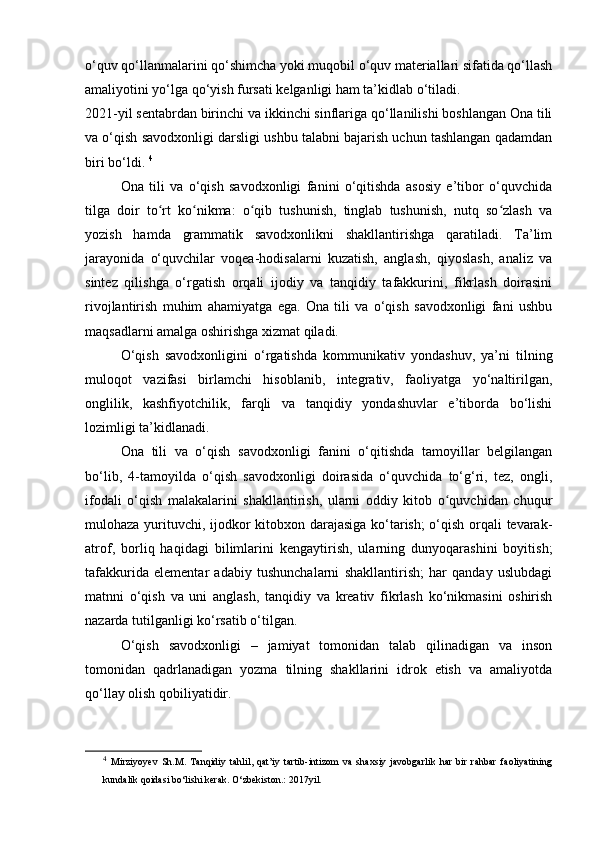 o‘quv qo‘llanmalarini qo‘shimcha yoki muqobil o‘quv materiallari sifatida qo‘llash
amaliyotini yo‘lga qo‘yish fursati kelganligi ham ta’kidlab o‘tiladi. 
2021-yil sentabrdan birinchi va ikkinchi sinflariga qo‘llanilishi boshlangan Ona tili
va o‘qish savodxonligi darsligi ushbu talabni bajarish uchun tashlangan qadamdan
biri bo‘ldi.  4
Ona   tili   va   o‘qish   savodxonligi   fanini   o‘qitishda   asosiy   e’tibor   o‘quvchida
tilga   doir   to rt   ko nikma:   o qib   tushunish,   tinglab   tushunish,   nutq   so zlash   vaʻ ʻ ʻ ʻ
yozish   hamda   grammatik   savodxonlikni   shakllantirishga   qaratiladi.   Ta’lim
jarayonida   o‘quvchilar   voqea-hodisalarni   kuzatish,   anglash,   qiyoslash,   analiz   va
sintez   qilishga   o‘rgatish   orqali   ijodiy   va   tanqidiy   tafakkurini,   fikrlash   doirasini
rivojlantirish   muhim   ahamiyatga   ega.   Ona   tili   va   o‘qish   savodxonligi   fani   ushbu
maqsadlarni amalga oshirishga xizmat qiladi.  
O‘qish   savodxonligini   o‘rgatishda   kommunikativ   yondashuv,   ya’ni   tilning
muloqot   vazifasi   birlamchi   hisoblanib,   integrativ,   faoliyatga   yo‘naltirilgan,
onglilik,   kashfiyotchilik,   farqli   va   tanqidiy   yondashuvlar   e’tiborda   bo‘lishi
lozimligi ta’kidlanadi.  
Ona   tili   va   o‘qish   savodxonligi   fanini   o‘qitishda   tamoyillar   belgilangan
bo‘lib,   4-tamoyilda   o‘qish   savodxonligi   doirasida   o‘quvchida   to‘g‘ri,   tez,   ongli,
ifodali   o‘qish   malakalarini   shakllantirish,   ularni   oddiy   kitob   o quvchidan   chuqur	
ʻ
mulohaza yurituvchi, ijodkor kitobxon darajasiga ko‘tarish;  o‘qish orqali tevarak-
atrof,   borliq   haqidagi   bilimlarini   kengaytirish,   ularning   dunyoqarashini   boyitish;
tafakkurida   elementar   adabiy   tushunchalarni   shakllantirish;   har   qanday   uslubdagi
matnni   o‘qish   va   uni   anglash,   tanqidiy   va   kreativ   fikrlash   ko‘nikmasini   oshirish
nazarda tutilganligi ko‘rsatib o‘tilgan. 
O‘qish   savodxonligi   –   jamiyat   tomonidan   talab   qilinadigan   va   inson
tomonidan   qadrlanadigan   yozma   tilning   shakllarini   idrok   etish   va   amaliyotda
qo‘llay olish qobiliyatidir. 
4
  Mirziyoyev   Sh.M.   Tanqidiy   tahlil,   qat’iy   tartib-intizom   va   shaxsiy   javobgarlik   har   bir   rahbar   faoliyatining
kundalik qoidasi bo‘lishi kerak. O‘zbekiston.: 2017yil.  