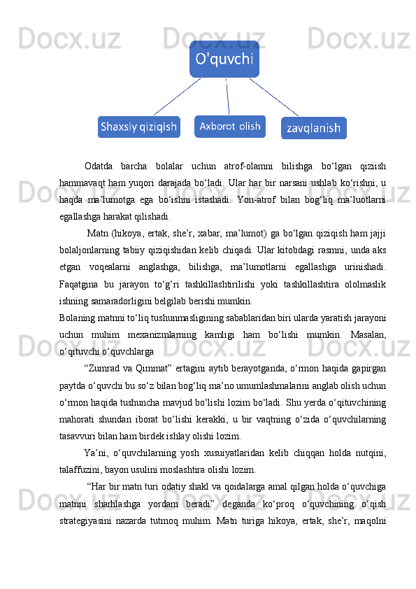  
Odatda   barcha   bolalar   uchun   atrof-olamni   bilishga   bo‘lgan   qiziish
hammavaqt   ham  yuqori  darajada  bo‘ladi.   Ular  har  bir  narsani  ushlab  ko‘rishni,  u
haqda   ma’lumotga   ega   bo‘ishni   istashadi.   Yon-atrof   bilan   bog‘liq   ma’luotlarni
egallashga harakat qilishadi. 
  Matn (hikoya, ertak, she’r, xabar, ma’lumot) ga bo‘lgan qiziqish ham jajji
bolaljonlarning tabiiy qiziqishidan kelib chiqadi. Ular  kitobdagi  rasmni, unda aks
etgan   voqealarni   anglashga,   bilishga,   ma’lumotlarni   egallashga   urinishadi.
Faqatgina   bu   jarayon   to‘g‘ri   tashkillashtirilishi   yoki   tashkillashtira   ololmaslik
ishning samaradorligini belgilab berishi mumkin. 
Bolaning matnni to‘liq tushunmasligining sabablaridan biri ularda yaratish jarayoni
uchun   muhim   mexanizmlarning   kamligi   ham   bo‘lishi   mumkin.   Masalan,
o‘qituvchi o‘quvchlarga 
“Zumrad va Qimmat” ertagini  aytib berayotganda, o‘rmon haqida  gapirgan
paytda o‘quvchi bu so‘z bilan bog‘liq ma’no umumlashmalarini anglab olish uchun
o‘rmon haqida tushuncha mavjud bo‘lishi lozim bo‘ladi. Shu yerda o‘qituvchining
mahorati   shundan   iborat   bo‘lishi   kerakki,   u   bir   vaqtning   o‘zida   o‘quvchilarning
tasavvuri bilan ham birdek ishlay olishi lozim. 
          Ya’ni,   o‘quvchilarning   yosh   xusuiyatlaridan   kelib   chiqqan   holda   nutqini,
talaffuzini, bayon usulini moslashtira olishi lozim. 
 “Har bir matn turi odatiy shakl va qoidalarga amal qilgan holda o‘quvchiga
matnni   sharhlashga   yordam   beradi”   deganda   ko‘proq   o‘quvchining   o‘qish
strategiyasini   nazarda   tutmoq   muhim.   Matn   turiga   hikoya,   ertak,   she’r,   maqolni 