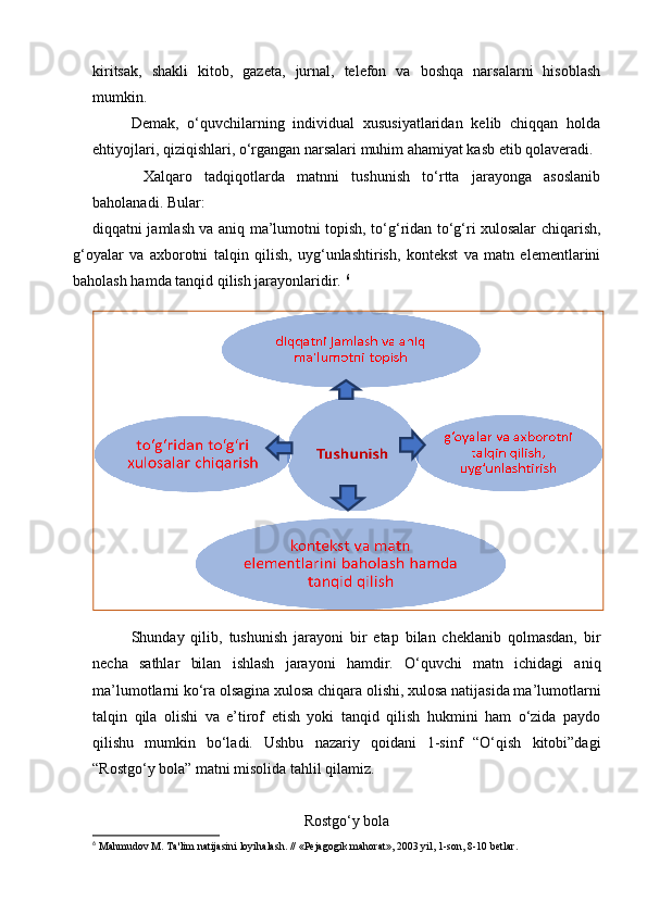 kiritsak,   shakli   kitob,   gazeta,   jurnal,   telefon   va   boshqa   narsalarni   hisoblash
mumkin. 
Demak,   o‘quvchilarning   individual   xususiyatlaridan   kelib   chiqqan   holda
ehtiyojlari, qiziqishlari, o‘rgangan narsalari muhim ahamiyat kasb etib qolaveradi. 
  Xalqaro   tadqiqotlarda   matnni   tushunish   to‘rtta   jarayonga   asoslanib
baholanadi. Bular: 
   diqqatni jamlash va aniq ma’lumotni topish, to‘g‘ridan to‘g‘ri xulosalar chiqarish,
g‘oyalar   va   axborotni   talqin   qilish,   uyg‘unlashtirish,   kontekst   va   matn   elementlarini
baholash hamda tanqid qilish jarayonlaridir.  6
Shunday   qilib,   tushunish   jarayoni   bir   etap   bilan   cheklanib   qolmasdan,   bir
necha   sathlar   bilan   ishlash   jarayoni   hamdir.   O‘quvchi   matn   ichidagi   aniq
ma’lumotlarni ko‘ra olsagina xulosa chiqara olishi, xulosa natijasida ma’lumotlarni
talqin   qila   olishi   va   e’tirof   etish   yoki   tanqid   qilish   hukmini   ham   o‘zida   paydo
qilishu   mumkin   bo‘ladi.   Ushbu   nazariy   qoidani   1-sinf   “O‘qish   kitobi”dagi
“Rostgo‘y bola” matni misolida tahlil qilamiz. 
Rostgo‘y bola
6
  Mahmudov M. Ta'lim natijasini loyihalash. // «Pejagogik mahorat», 2003 yil, 1-son, 8-10 betlar.  
  