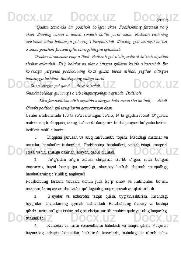 (ertak) 
“Qadim   zamonda   bir   podshoh   bo‘lgan   ekan.   Podshohning   farzandi   yo‘q
ekan.   Shuning   uchun   u   doimo   xomush   bo‘lib   yurar   ekan.   Podshoh   vazirning
maslahati   bilan   bolalarga   gul   urug‘i   tarqattiribdi.   Kimning   guli   chiroyli   bo‘lsa,
o‘shani podshoh farzand qilib olmoqchiligini aytishibdi.  
Oradan birmuncha  vaqt  o‘tibdi. Podshoh gul  o‘stirganlarni  ko‘rish  niyatida
shahar   aylanibdi.   Ko‘p   bolalar   va   ular   o‘stirgan   gullarni   ko‘rib   o‘taveribdi.   Bir
ko‘chaga   yetganda   podshohning   ko‘zi   gulsiz   tuvak   ushlab,   yig‘lab   o‘tirgan
bolakayga tushibdi. Bolakayning oldiga borib:  
— Sen o‘stirgan gul qani? — deya so‘rabdi.  
Shunda bolakay gul urug‘i o‘sib chiqmaganligini aytibdi.  Podshoh:  
— Men farzandlikka olish niyatida axtargan bola mana shu bo‘ladi, — debdi.
Chunki podshoh gul urug‘larini qaynattirgan ekan.  
Ushbu ertak-matnda 103 ta so‘z ishlatilgan  bo‘lib, 14 ta gapdan  iborat. O‘quvchi
matnni o‘qib chiqqach, uning tushunish darajasini to‘rtta jarayon bo‘yicha ketma-
ketlikda tahlil qilamiz: 
1. Diqqatni   jamlash   va   aniq   ma’lumotni   topish.   Matndagi   shaxslar   va
narsalar,   harakatlar   tushuniladi.   Podshoning   harakatlari,   xohish-istagi,   maqsad-
rejasi va uni amalga oshirish jarayoni qabul qilinadi. 
2. To‘g‘ridan   to‘g‘ri   xulosa   chiqarish.   Bo‘lib   o‘tgan,   sodir   bo‘lgan
voqeaning   hayot   haqiqatiga   yaqinligi,   shunday   bo‘lish   ehtimoli   mavjudligi,
harakatlarning o‘rinliligi anglanadi. 
Podshohning   farzand   tanlashi   uchun   juda   ko‘p   sinov   va   imtihonlari   bo‘ishi
mumkin, biroq aynan shu usulni qo‘llaganligining mohiyati aniqlashtiriladi. 
3. G‘oyalar   va   axborotni   talqin   qilish,   uyg‘unlashtirish.   Insondagi
tuyg‘ular,   fazilatlarning   qiymati   tushuniladi.   Podshohning   shaxsiy   va   boshqa
qilishi lozim bo‘lgan ishlari salgina chetga surilib, muhim qadriyat ulug‘langanligi
tushuniladi.  
4. Kontekst   va   matn   elementlarini   baholash   va   tanqid   qilish.   Voqealar
bayonidagi   ortiqcha   harakatlar,   bo‘rttirish,   tasvirlash,   mubolag‘alar   o‘rinli   qabul 