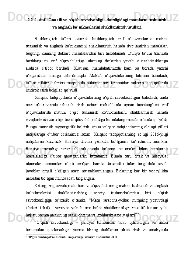 2.2. 1-sinf “Ona tili va o‘qish savodxonligi” darsligidagi matnlarni tushunish
va anglash ko‘nikmalarini shakllantirish usullari
Boshlang‘ich   ta’lim   tizimida   boshlang‘ich   sinf   o‘quvchilarida   matnni
tushunish   va   anglash   ko‘nikmasini   shakllantirish   hamda   rivojlantirish   masalalari
bugungi   kunning   dolzarb   masalalaridan   biri   hisoblanadi.   Dunyo   ta’lim   tizimida
boshlang‘ich   sinf   o‘quvchilariga,   ularning   fanlardan   yaxshi   o‘zlashtirishlariga
alohida   e‘tibor   beriladi.   Xususan,   mamlakatimizda   ham   bu   borada   yaxshi
o‘zgarishlar   amalga   oshirilmoqda.   Maktab   o‘quvchilarining   bilimini   baholash,
ta’lim   sifatini   oshirish   maqsadida   hukumatimiz   tomonidan   xalqaro   tadqiqotlarda
ishtirok etish belgilab qo‘yildi.  
Xalqaro   tadqiqotlarda   o‘quvchilarning   o‘qish   savodxonligini   baholash,   unda
munosib   ravishda   ishtirok   etish   uchun   maktablarda   aynan   boshlang‘ich   sinf
o‘quvchilarida   matnni   o‘qib   tushunish   ko‘nikmalarini   shakllantirish   hamda
rivojlantirish zarurligi biz o‘qituvchilar oldiga ko‘ndalang masala sifatida qo‘yildi.
Bunga  munosib   tayyorgarlik  ko‘rish   uchun  xalqaro  tadqiqotlarning  oldingi   yillari
natijalariga   e’tibor   berishimiz   lozim.   Xalqaro   tadqiqotlarning   so‘ngi   2016-yilgi
natijalarini   kuzatsak,   Rossiya   davlati   yetakchi   bo‘lganini   ko‘rishimiz   mumkin.
Rossiya   metodiga   nazartashlasak,   unda   ko‘proq   ota-onalar   bilan   hamkorlik
masalalariga   e’tibor   qaratganlarini   kuzatamiz.   Bunda   turli   ertak   va   hikoyalar
otaonalar   tomonidan   o‘qib   berilgan   hamda   farzandlar   bilan   birgalikda   savol-
javoblar   orqali   o‘qilgan   matn   mustahkamlangan.   Bolaning   har   bir   voqeylikka
nisbatan bo‘lgan munosabati tinglangan. 
Keling, eng avvalo,matn hamda o‘quvchilarning matnni tushunish va anglash
ko‘nikmalarini   shakllantirishdagi   asosiy   tushunchalardan   biri   o‘qish
savodxonligiga   to‘xtalib   o‘tamiz.   “Matn   (arabcha-yelka;   nutqning   yozuvdagi
ifodasi,   tekst)   –   yozuvda   yoki   bosma   holda   shakllantirilgan   mualliflik   asari   yoki
hujjat; bosma nashrning rasm, chizma va izohlarsiz asosiy qismi” 7
. 
“O‘qish   savodxonligi   –   jamiyat   tomonidan   talab   qilinadigan   va   inson
tomonidan   qadrlanadigan   yozma   tilning   shakllarini   idrok   etish   va   amaliyotda
7
 “O‘qish  madaniyatini  oshirish” ilmiy-amaliy  seminari materiallari 2018 