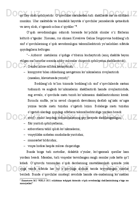 qo‘llay olish qobiliyatidir. O‘quvchilar matnlardan turli shakllarda ma’no olishlari
mumkin.   Ular   maktabda   va   kundalik   hayotda   o‘quvchilar   jamoalarida   qatnashish
va zavq olish, o‘rganish uchun o‘qiydilar ” 8
. 
O‘qish   savodxonligini   oshirish   borasida   ko‘pchilik   olimlar   o‘z   fikrlarini
keltirib o‘tganlar. Xususan, rus olimasi Kovaleva Galina Sergeyevna boshlang‘ich
sinf o‘quvchilarining o‘qish savodxonligini  takomillashtirish yo‘nalishlari sifatida
quyidagilarni keltirgan: 
“–   Axborot     matnlarini   o‘qishga   e‘tiborini   kuchaytirish   (aniq   shaklda   bayon
etilgan ma‘lumotlar asosida oddiy xulosalar chiqarish qobiliyatini shakllantirish); 
– Gender xilma-xillikni kamaytirish; 
– kompyuter bilan ishlashning navigatsion ko‘nikmalarini rivojlantirish 
(masalan, klaviaturada yozish)”. 
Boshlang‘ich   ta’lim   tizimida   boshlang‘ich   sinf   o‘quvchilarida   matnni
tushunish   va   anglash   ko‘nikmalarini   shakllantirsh   hamda   rivojlantirishda,
eng   avvalo,   o‘quvchida   matn   tuzish   ko‘nikmasini   shakllantirishimiz   kerak.
Birinchi   sinfda,   ya’ni   savod   chiqarish   davridanoq   dastlab   og‘zaki   so‘ngra
yozma   tarzda   matn   tuzishni   o‘rgatish   lozim.   Bolalarga   matn   tuzishni
o‘rgatish ulardagi quyidagi sifatlarni takomillashtirishga yordam beradi: 
– atrof – muhit haqidagi tushunchalarning qay darajada shakllanganligini; 
– fikr yuritish qobiliyatlarini, 
– axborotlarni tahlil qilish ko‘nikmalarini; 
– voqeylikka nisbatan mushohada yuritishni; 
– munosabat bildirishni; 
– voqea hodisa haqida xulosa chiqarishga. 
Bunda   bizga   turli   metodlar,   didaktik   o‘yinlar,   ko‘rgazmali   qurollar   ham
yordam beradi. Masalan,  turli voqealar tasvirlangan rangli rasmlar juda katta qo‘l
keladi.   O‘qituvchi   tomonidan   o‘qish   darslarining   mustahkamlash   qismida   yoki
uyga   vazifa   sifatida   har   bir   o‘quvchiga   alohida   tarzda   tayyorlangan   suratlar
beriladi.   Bunda   o‘quvchilar   mustaqil   ravishda   hamda   ota-onalarining   ko‘maklari
8
  Kuznetsova   M.I   “PIRLS   2021   solishtirma   tadqiqoti   doirasida   o‘qish   savodxonligi   shakllantirishning   o‘ziga   xos
xususiyatlari” 