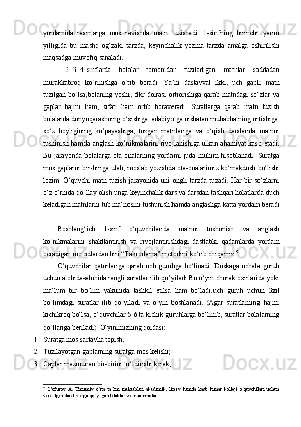 yordamida   rasmlarga   mos   ravishda   matn   tuzishadi.   1-sinfning   birinchi   yarim
yilligida   bu   mashq   og‘zaki   tarzda,   keyinchalik   yozma   tarzda   amalga   oshirilishi
maqsadga muvofiq sanaladi.
  2-,3-,4-sinflarda   bolalar   tomonidan   tuziladigan   matnlar   soddadan
murakkabroq   ko‘rinishga   o‘tib   boradi.   Ya’ni   dastavval   ikki,   uch   gapli   matn
tuzilgan bo‘lsa,bolaning  yoshi,  fikr   doirasi  ortiorishiga  qarab  matndagi  so‘zlar   va
gaplar   hajmi   ham,   sifati   ham   ortib   boraveradi.   Suratlarga   qarab   matn   tuzish
bolalarda dunyoqarashning o‘sishiga, adabiyotga nisbatan muhabbatning ortishiga,
so‘z   boyligining   ko‘payashiga,   tuzgan   matnlariga   va   o‘qish   darslarida   matnni
tushinish hamda anglash ko‘nikmalarini rivojlanishiga ulkan ahamiyat kasb etadi.
Bu   jarayonda   bolalarga   ota-onalarning   yordami   juda   muhim   hisoblanadi.   Suratga
mos gaplarni bir-biriga ulab, moslab yozishda ota-onalarimiz ko‘makdosh bo‘lishi
lozim. O‘quvchi  matn  tuzish  jarayonida uni   ongli  tarzda  tuzadi. Har   bir   so‘zlarni
o‘z o‘rnida qo‘llay olish unga keyinchalik dars va darsdan tashqari holatlarda duch
keladigan matnlarni tub ma‘nosini tushunish hamda anglashga katta yordam beradi
. 
Boshlang‘ich   1-sinf   o‘quvchilarida   matnni   tushunish   va   anglash
ko‘nikmalarini   shakllantirish   va   rivojlantirishdagi   dastlabki   qadamlarda   yordam
beradigan metodlardan biri “Takrorlama” metodini ko‘rib chiqamiz. 9
 
O‘quvchilar   qatorlariga   qarab   uch   guruhga   bo‘linadi.   Doskaga   uchala   guruh
uchun alohida-alohida rangli suratlar ilib qo‘yiladi.Bu o‘yin chorak oxirlarida yoki
ma‘lum   bir   bo‘lim   yakunida   tashkil   etilsa   ham   bo‘ladi.uch   guruh   uchun   3xil
bo‘limdagi   suratlar   ilib   qo‘yiladi   va   o‘yin   boshlanadi.   (Agar   suratlarning   hajmi
kichikroq bo‘lsa, o‘quvchilar 5-6 ta kichik guruhlarga bo‘linib, suratlar bolalarning
qo‘llariga beriladi).  O‘yinimizning qoidasi: 
1. Suratga mos sarlavha topish; 
2. Tuzilayotgan gaplarning suratga mos kelishi; 
3. Gaplar mazmunan bir-birini to‘ldirishi kerak; 
9
  G’ofurov   A.   Umumiy   o`rta   ta`lim   maktablari   akadеmik,   litsey   hamda   kasb   hunar   kollеji   o`quvchilari   uchun
yaratilgan darsliklarga qo`yilgan talablar va muammolar   