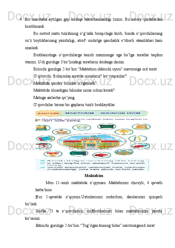 4. Bir   marotaba   aytilgan   gap   boshqa   takrorlanmasligi   lozim.   Bu   asosiy   qoidalardan
hisoblanadi. 
Bu   metod   matn   tuzishning   o‘g‘zaki   bosqichiga   kirib,   bunda   o‘quvchilarning
so‘z   boyliklarining   yaxshiligi,   atrof-   muhitga   qanchalik   e‘tiborli   ekanliklari   ham
sinaladi. 
Boshlanishiga   o‘quvchilarga   tanish   mazmunga   ega   bo‘lga   suratlar   taqdim
etamiz. Uch guruhga 3 bo‘limdagi suratlarni doskaga ilamiz. 
Birinchi guruhga 2-bo‘lim “Maktabim-ikkinchi uyim” mavzusiga oid surat. 
O‘qituvchi: Bolajonlar suratda nimalarni? ko‘ryapsizlar? 
Maktabda qanday bilimlar o‘rgatiladi? 
Maktabda olinadigan bilimlar nima uchun kerak? 
Matnga sarlavha qo‘ying. 
O‘quvchilar birma-bir gaplarni tuzib boshlaydilar. 
Maktabim
Men   11-sonli   maktabda   o‘qiyman.   Maktabimiz   chiroyli,   4   qavatli
katta bino. 
|Biz   2-qavatda   o‘qiymiz.Ustozlarimiz   mehribon,   darslarimiz   qiziqarli
bo‘ladi. 
Sinfda   25   ta   o‘quvchimiz,   sinfdoshlarimiz   bilan   maktabimizni   yaxshi
ko‘ramiz. 
Ikkinchi guruhga 2-bo‘lim “Tug‘ilgan kuning bilan” mavzusigaoid surat  