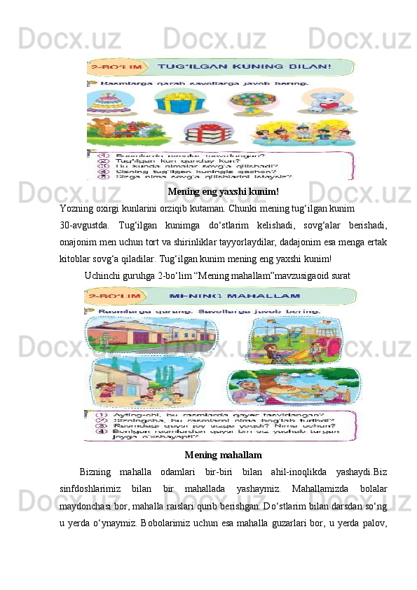  
Mening eng yaxshi kunim!
Yozning oxirgi kunlarini orziqib kutaman. Chunki mening tug‘ilgan kunim 
30-avgustda.   Tug‘ilgan   kunimga   do‘stlarim   kelishadi,   sovg‘alar   berishadi,
onajonim men uchun tort va shirinliklar tayyorlaydilar, dadajonim esa menga ertak
kitoblar sovg‘a qiladilar. Tug‘ilgan kunim mening eng yaxshi kunim! 
Uchinchi guruhga 2-bo‘lim “Mening mahallam”mavzusigaoid surat 
Mening mahallam
Bizning   mahalla   odamlari   bir-biri   bilan   ahil-inoqlikda   yashaydi.Biz
sinfdoshlarimiz   bilan   bir   mahallada   yashaymiz.   Mahallamizda   bolalar
maydonchasi bor, mahalla raislari qurib berishgan. Do‘stlarim bilan darsdan so‘ng
u  yerda  o‘ynaymiz.  Bobolarimiz  uchun   esa  mahalla   guzarlari  bor,  u  yerda  palov, 