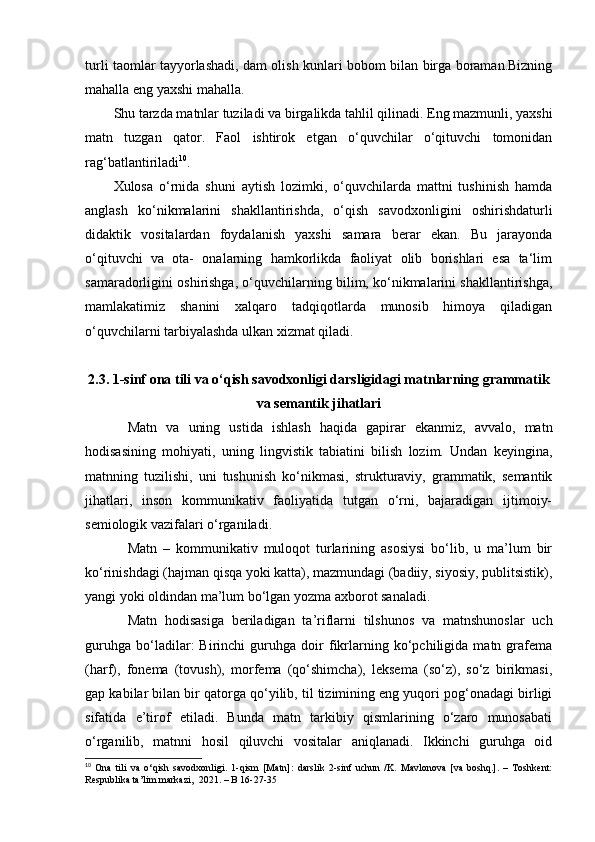 turli taomlar tayyorlashadi, dam olish kunlari bobom bilan birga boraman.Bizning
mahalla eng yaxshi mahalla.  
Shu tarzda matnlar tuziladi va birgalikda tahlil qilinadi. Eng mazmunli, yaxshi
matn   tuzgan   qator.   Faol   ishtirok   etgan   o‘quvchilar   o‘qituvchi   tomonidan
rag‘batlantiriladi 10
. 
Xulosa   o‘rnida   shuni   aytish   lozimki,   o‘quvchilarda   mattni   tushinish   hamda
anglash   ko‘nikmalarini   shakllantirishda,   o‘qish   savodxonligini   oshirishdaturli
didaktik   vositalardan   foydalanish   yaxshi   samara   berar   ekan.   Bu   jarayonda
o‘qituvchi   va   ota-   onalarning   hamkorlikda   faoliyat   olib   borishlari   esa   ta‘lim
samaradorligini oshirishga, o‘quvchilarning bilim, ko‘nikmalarini shakllantirishga,
mamlakatimiz   shanini   xalqaro   tadqiqotlarda   munosib   himoya   qiladigan
o‘quvchilarni tarbiyalashda ulkan xizmat qiladi. 
2.3. 1-sinf ona tili va o‘qish savodxonligi darsligidagi matnlarning grammatik
va semantik jihatlari
Matn   va   uning   ustida   ishlash   haqida   gapirar   ekanmiz,   avvalo,   matn
hodisasining   mohiyati,   uning   lingvistik   tabiatini   bilish   lozim.   Undan   keyingina,
matnning   tuzilishi,   uni   tushunish   ko‘nikmasi,   strukturaviy,   grammatik,   semantik
jihatlari,   inson   kommunikativ   faoliyatida   tutgan   o‘rni,   bajaradigan   ijtimoiy-
semiologik vazifalari o‘rganiladi. 
Matn   –   kommunikativ   muloqot   turlarining   asosiysi   bo‘lib,   u   ma’lum   bir
ko‘rinishdagi (hajman qisqa yoki katta), mazmundagi (badiiy, siyosiy, publitsistik),
yangi yoki oldindan ma’lum bo‘lgan yozma axborot sanaladi. 
Matn   hodisasiga   beriladigan   ta’riflarni   tilshunos   va   matnshunoslar   uch
guruhga   bo‘ladilar:   Birinchi   guruhga   doir   fikrlarning   ko‘pchiligida   matn   grafema
(harf),   fonema   (tovush),   morfema   (qo‘shimcha),   leksema   (so‘z),   so‘z   birikmasi,
gap kabilar bilan bir qatorga qo‘yilib, til tizimining eng yuqori pog‘onadagi birligi
sifatida   e’tirof   etiladi.   Bunda   matn   tarkibiy   qismlarining   o‘zaro   munosabati
o‘rganilib,   matnni   hosil   qiluvchi   vositalar   aniqlanadi.   Ikkinchi   guruhga   oid
10
  Ona   tili   va   o‘qish   savodxonligi.   1-qism   [Matn]:   darslik   2-sinf   uchun   /K.   Mavlonova   [va   boshq.].   –   Toshkent:
Respublika ta’lim markazi,  2021. – B 16-27-35 