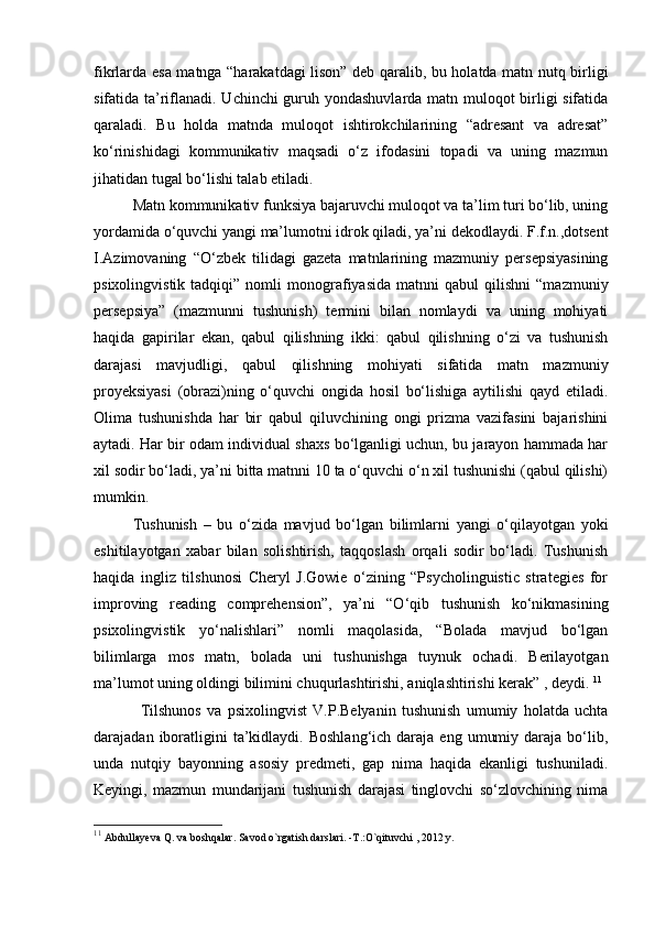 fikrlarda esa matnga “harakatdagi lison” deb qaralib, bu holatda matn nutq birligi
sifatida ta’riflanadi. Uchinchi guruh yondashuvlarda matn muloqot birligi sifatida
qaraladi.   Bu   holda   matnda   muloqot   ishtirokchilarining   “adresant   va   adresat”
ko‘rinishidagi   kommunikativ   maqsadi   o‘z   ifodasini   topadi   va   uning   mazmun
jihatidan tugal bo‘lishi talab etiladi. 
Matn kommunikativ funksiya bajaruvchi muloqot va ta’lim turi bo‘lib, uning
yordamida o‘quvchi yangi ma’lumotni idrok qiladi, ya’ni dekodlaydi. F.f.n.,dotsent
I.Azimovaning   “O‘zbek   tilidagi   gazeta   matnlarining   mazmuniy   persepsiyasining
psixolingvistik   tadqiqi”  nomli   monografiyasida   matnni   qabul   qilishni   “mazmuniy
persepsiya”   (mazmunni   tushunish)   termini   bilan   nomlaydi   va   uning   mohiyati
haqida   gapirilar   ekan,   qabul   qilishning   ikki:   qabul   qilishning   o‘zi   va   tushunish
darajasi   mavjudligi,   qabul   qilishning   mohiyati   sifatida   matn   mazmuniy
proyeksiyasi   (obrazi)ning   o‘quvchi   ongida   hosil   bo‘lishiga   aytilishi   qayd   etiladi.
Olima   tushunishda   har   bir   qabul   qiluvchining   ongi   prizma   vazifasini   bajarishini
aytadi. Har bir odam individual shaxs bo‘lganligi uchun, bu jarayon hammada har
xil sodir bo‘ladi, ya’ni bitta matnni 10 ta o‘quvchi o‘n xil tushunishi (qabul qilishi)
mumkin. 
Tushunish   –   bu   o‘zida   mavjud   bo‘lgan   bilimlarni   yangi   o‘qilayotgan   yoki
eshitilayotgan   xabar   bilan   solishtirish,   taqqoslash   orqali   sodir   bo‘ladi.   Tushunish
haqida   ingliz   tilshunosi   Cheryl   J.Gowie   o‘zining   “Psycholinguistic   strategies   for
improving   reading   comprehension”,   ya’ni   “O‘qib   tushunish   ko‘nikmasining
psixolingvistik   yo‘nalishlari”   nomli   maqolasida,   “Bolada   mavjud   bo‘lgan
bilimlarga   mos   matn,   bolada   uni   tushunishga   tuynuk   ochadi.   Berilayotgan
ma’lumot uning oldingi bilimini chuqurlashtirishi, aniqlashtirishi kerak” , deydi.  11
Tilshunos   va   psixolingvist   V.P.Belyanin   tushunish   umumiy   holatda   uchta
darajadan  iboratligini  ta’kidlaydi.  Boshlang‘ich  daraja  eng   umumiy  daraja  bo‘lib,
unda   nutqiy   bayonning   asosiy   predmeti,   gap   nima   haqida   ekanligi   tushuniladi.
Keyingi,   mazmun   mundarijani   tushunish   darajasi   tinglovchi   so‘zlovchining   nima
11
  Abdullay е va Q. va boshqalar. Savod o`rgatish darslari. -T.:O`qituvchi , 2012 y. 