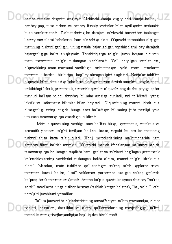 haqida   nimalar   deganini   anglaydi.   Uchinchi   daraja   eng   yuqori   daraja   bo‘lib,   u
qanday   gap,   nima   uchun   va   qanday   lisoniy   vositalar   bilan   aytilganini   tushunish
bilan   xarakterlanadi.   Tushunishning   bu   darajasi   so‘zlovchi   tomonidan   tanlangan
lisoniy vositalarni baholashni  ham o‘z ichiga oladi. O‘quvchi tomonidan o‘qilgan
matnning   tushunilganligini   uning   ustida   bajariladigan   topshiriqlarni   qay   darajada
bajarganligiga   ko‘ra   aniqlaymiz.   Topshiriqlarga   to‘g‘ri   javob   bergan   o‘quvchi
matn   mazmunini   to‘g‘ri   tushungan   hisoblanadi.   Yo‘l   qo‘yilgan   xatolar   esa,
o‘quvchining   matn   mazmuni   yaxlitligini   tushunmagan     yoki     matn     qismlarini
mazmun     jihatdan     bir-biriga     bog‘lay   olmaganligini   anglatadi.   Natijalar   tahlilini
o‘quvchi bilim darajasiga baho bera oladigan mezon deyish mumkin, negaki, matn
tarkibidagi leksik, grammatik, semantik qismlar o‘quvchi ongida shu paytga qadar
mavjud   bo‘lgan   xuddi   shunday   bilimlar   asosiga   quriladi,   uni   to‘ldiradi,   yangi
leksik   va   informativ   bilimlar   bilan   boyitadi.   O‘quvchining   matnni   idrok   qila
olmaganligi   uning   ongida   bunga   asos   bo‘ladigan   bilimning   juda   pastligi   yoki
umuman tasavvurga ega emasligini bildiradi. 
Matn   o‘quvchining   yoshiga   mos   bo‘lish   birga,   grammatik,   sintaktik   va
semantik   jihatdan   to‘g‘ri   tuzilgan   bo‘lishi   lozim,   negaki   bu   omillar   matnning
tushunilishiga   katta   ta’sir   qiladi.   Xorij   metodistlarining   ma’lumotlarida   ham
shunday   fikrni   ko‘rish   mumkin:   “O‘quvchi   matnda   ifodalangan   ma’lumot   haqida
tasavvurga ega bo‘lmagan taqdirda ham, gaplar va so‘zlarni bog‘lagan grammatik
ko‘rsatkichlarning   vazifasini   tushungan   holda   o‘qisa,   matnni   to‘g‘ri   idrok   qila
oladi”.   Masalan,   matn   tarkibida   qo‘llanadigan   so‘roq   so‘zli   gaplarda   savol
mazmuni   kuchli   bo‘lsa,   “-mi”   yuklamasi   yordamida   tuzilgan   so‘roq   gaplarda
ko‘proq darak mazmun anglanadi. Ammo ko‘p o‘quvchilar aynan shunday “so‘roq
so‘zli” savollarda, unga e’tibor bermay (tashlab ketgan holatda), “ha, yo‘q..” kabi
noto‘g‘ri javoblarni yozadilar. 
Ta’lim jarayonida o‘zlashtirishning muvaffaqiyati ta’lim mazmuniga, o‘quv
rejalari,   dasturlari,   darsliklar   va   o‘quv   qo‘llanmalarining   mavjudligiga,   ta’lim
metodikasining rivojlanganligiga bog‘liq deb hisoblanadi.  
