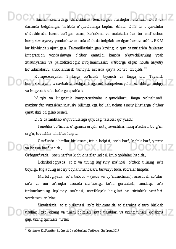 Sinflar   kesimidagi   darsliklarda   beriladigan   mashqlar,   matnlar   DTS   va
dasturda   belgilangan   tartibda   o‘quvchilarga   taqdim   etiladi.   DTS   da   o‘quvchilar
o‘zlashtirishi   lozim   bo‘lgan   bilim,   ko‘nikma   va   malakalar   har   bir   sinf   uchun
kompetensiyaviy yondashuv asosida alohida belgilab berilgan hamda ushbu BKM
lar  bir-biridan  ajratilgan.  Takomillashtirilgan  keyingi  o‘quv  dasturlarida  fanlararo
integratsion   yondashuvga   e’tibor   qaratildi   hamda   o‘quvchilarning   yosh
xususiyatlari   va   psixofiziologik   rivojlanishlarini   e’tiborga   olgan   holda   hayotiy
ko‘nikmalarini  shakllantirish  tamoyili  asosida  qayta  ko‘rib  chiqildi.  12
Kompetensiyalar   2   turga   bo‘linadi:   tayanch   va   fanga   oid.   Tayanch
kompetensiya o‘z navbatida beshga, fanga oid kompetensiyalar esa ikkiga: nutqiy
va lingvistik kabi turlarga ajratiladi. 
Nutqiy   va   lingvistik   kompetensiyalar   o‘quvchilarni   fanga   yo‘naltiradi,
mazkur fan yuzasidan  xususiy bilimga ega bo‘lish uchun asosiy  jihatlarga e’tibor
qaratishni belgilab beradi. 
DTS da  maktab  o‘quvchilariga quyidagi talablar qo‘yiladi: 
Fonetika bo‘limini o‘rganish orqali: nutq tovushlari, nutq a’zolari, bo‘g‘in,
urg‘u, tovushlar talaffuzi haqida; 
Grafikada   :   harflar   birikmasi,   tutuq   belgisi,   bosh   harf,   kichik   harf,   yozma
va bosma harf haqida; 
Orfografiyada : bosh harf va kichik harflar imlosi, imlo qoidalari haqida; 
Leksikologiyada:   so‘z   va   uning   lug‘aviy   ma’nosi,   o‘zbek   tilining   so‘z
boyligi, lug‘atning asosiy boyish manbalari, tasviriy ifoda, iboralar haqida; 
Morfologiyada:   so‘z   tarkibi   –   (asos   va   qo‘shimchalar),   asosdosh   so‘zlar,
so‘z   va   uni   so‘roqlar   asosida   ma’nosiga   ko‘ra   guruhlash,   mustaqil   so‘z
turkumlarining   lug‘aviy   ma’nosi,   morfologik   belgilari   va   sintaktik   vazifasi,
yordamchi so‘zlar; 
Sintaksisda:   so‘z   birikmasi,   so‘z   birikmasida   so‘zlarning   o‘zaro   birikish
usullari,   gap,   ohang   va   tinish   belgilari,   nutq   uslublari   va   uning   turlari,   qo‘shma
gap, uning qismlari, turlari ; 
12
  Qosimova K., Fuzailov.S., Ona tili 2-sinf darsligi. Toshkent: Cho`lpon, 2017 