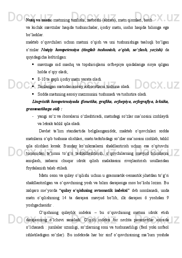 Nutq va matn:  matnning tuzilishi, xatboshi (abzats), matn qismlari, bosh 
va   kichik   mavzular   haqida   tushunchalar,   ijodiy   matn,   insho   haqida   bilimga   ega
bo‘ladilar. 
maktab   o‘quvchilari   uchun   matnni   o‘qish   va   uni   tushunishiga   taaluqli   bo‘lgan
o‘rinlar   Nutqiy   kompetensiya   (tinglab   tushunish,   o‘qish,   so‘zlash,   yozish)   da
quyidagicha keltirilgan:
 mavzuga   oid   mashq   va   topshiriqlarni   orfoepiya   qoidalariga   rioya   qilgan
holda o‘qiy oladi; 
 8-10 ta gapli ijodiy matn yarata oladi. 
 Tanlangan matndan asosiy axborotlarni tushuna oladi. 
 Sodda matnning asosiy mazmunini tushunadi va tushutira oladi. 
Lingvistik kompetensiyada (fonetika, grafika, orfoepiya, orfografiya, leksika,
grammatikaga oid) : 
- yangi so‘z va iboralarni o‘zlashtiradi, matndagi so‘zlar ma’nosini izohlaydi
va leksik tahlil qila oladi. 
Davlat   ta’lim   standartida   belgilanganidek,   maktab   o‘quvchilari   sodda
matnlarni o‘qib tushuna olishlari, matn tarkibidagi so‘zlar ma’nosini izohlab, tahlil
qila   olishlari   kerak.   Bunday   ko‘nikmalarni   shakllantirish   uchun   esa   o‘qituvchi
tomonidan   ta’limni   to‘g‘ri   tashkillashtirish,   o‘quvchilarning   mavjud   bilimlarini
aniqlash,   xabarni   chuqur   idrok   qilish   malakasini   rivojlantirish   usullaridan
foydalanish talab etiladi. 
Matn oson va qulay o‘qilishi uchun u grammatik-semantik jihatdan to‘g‘ri
shakllantirilgan va o‘quvchining yosh va bilim  darajasiga mos bo‘lishi  lozim. Bu
xalqaro   me’yorda   “qulay   o‘qishning   avtomatik   indeksi”   deb   nomlanadi,   unda
matn   o‘qilishining   14   ta   darajasi   mavjud   bo‘lib,   ilk   darajasi   6   yoshdan   9
yoshgachasidir . 
O‘qishning   qulaylik   indeksi   –   bu   o‘quvchining   matnni   idrok   etish
darajasining   o‘lchovi   sanaladi.   O‘qish   indeksi   bir   nechta   parametrlar   asosida
o‘lchanadi  : jumlalar uzunligi, so‘zlarning soni va tushunarliligi (faol yoki nofaol
ishlatiladigan   so‘zlar).   Bu   indeksda   har   bir   sinf   o‘quvchisining   ma’lum   yoshda 