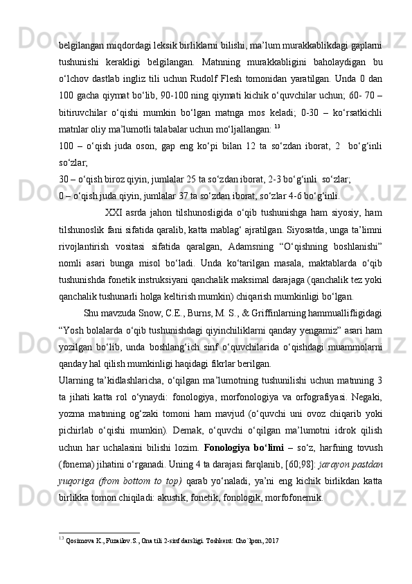 belgilangan miqdordagi leksik birliklarni bilishi, ma’lum murakkablikdagi gaplarni
tushunishi   kerakligi   belgilangan.   Matnning   murakkabligini   baholaydigan   bu
o‘lchov   dastlab   ingliz   tili   uchun   Rudolf   Flesh   tomonidan   yaratilgan.   Unda   0   dan
100 gacha qiymat bo‘lib, 90-100 ning qiymati kichik o‘quvchilar uchun; 60- 70 –
bitiruvchilar   o‘qishi   mumkin   bo‘lgan   matnga   mos   keladi;   0-30   –   ko‘rsatkichli
matnlar oliy ma’lumotli talabalar uchun mo‘ljallangan:  13
100   –   o‘qish   juda   oson,   gap   eng   ko‘pi   bilan   12   ta   so‘zdan   iborat,   2     bo‘g‘inli
so‘zlar;  
30 – o‘qish biroz qiyin, jumlalar 25 ta so‘zdan iborat, 2-3 bo‘g‘inli  so‘zlar; 
0 – o‘qish juda qiyin, jumlalar 37 ta so‘zdan iborat, so‘zlar 4-6 bo‘g‘inli. 
                        XXI   asrda   jahon   tilshunosligida   o‘qib   tushunishga   ham   siyosiy,   ham
tilshunoslik fani sifatida qaralib, katta mablag‘ ajratilgan. Siyosatda, unga ta’limni
rivojlantirish   vositasi   sifatida   qaralgan,   Adamsning   “O‘qishning   boshlanishi”
nomli   asari   bunga   misol   bo‘ladi.   Unda   ko‘tarilgan   masala,   maktablarda   o‘qib
tushunishda fonetik instruksiyani qanchalik maksimal darajaga (qanchalik tez yoki
qanchalik tushunarli holga keltirish mumkin) chiqarish mumkinligi bo‘lgan. 
Shu mavzuda Snow, C.E., Burns, M. S., & Griffinlarning hammuallifligidagi
“Yosh bolalarda o‘qib tushunishdagi qiyinchiliklarni qanday yengamiz” asari ham
yozilgan   bo‘lib,   unda   boshlang‘ich   sinf   o‘quvchilarida   o‘qishdagi   muammolarni
qanday hal qilish mumkinligi haqidagi fikrlar berilgan. 
Ularning   ta’kidlashlaricha,   o‘qilgan   ma’lumotning   tushunilishi   uchun   matnning   3
ta   jihati   katta   rol   o‘ynaydi:   fonologiya,   morfonologiya   va   orfografiyasi.   Negaki,
yozma   matnning   og‘zaki   tomoni   ham   mavjud   (o‘quvchi   uni   ovoz   chiqarib   yoki
pichirlab   o‘qishi   mumkin).   Demak,   o‘quvchi   o‘qilgan   ma’lumotni   idrok   qilish
uchun   har   uchalasini   bilishi   lozim.   Fonologiya   bo‘limi   –   so‘z,   harfning   tovush
(fonema) jihatini o‘rganadi. Uning 4 ta darajasi farqlanib, [60;98]:  jarayon pastdan
yuqoriga   (from   bottom   to   top)   qarab   yo‘naladi,   ya’ni   eng   kichik   birlikdan   katta
birlikka tomon chiqiladi: akustik, fonetik, fonologik, morfofonemik. 
13
  Qosimova K., Fuzailov.S., Ona tili 2-sinf darsligi. Toshkent: Cho`lpon, 2017 