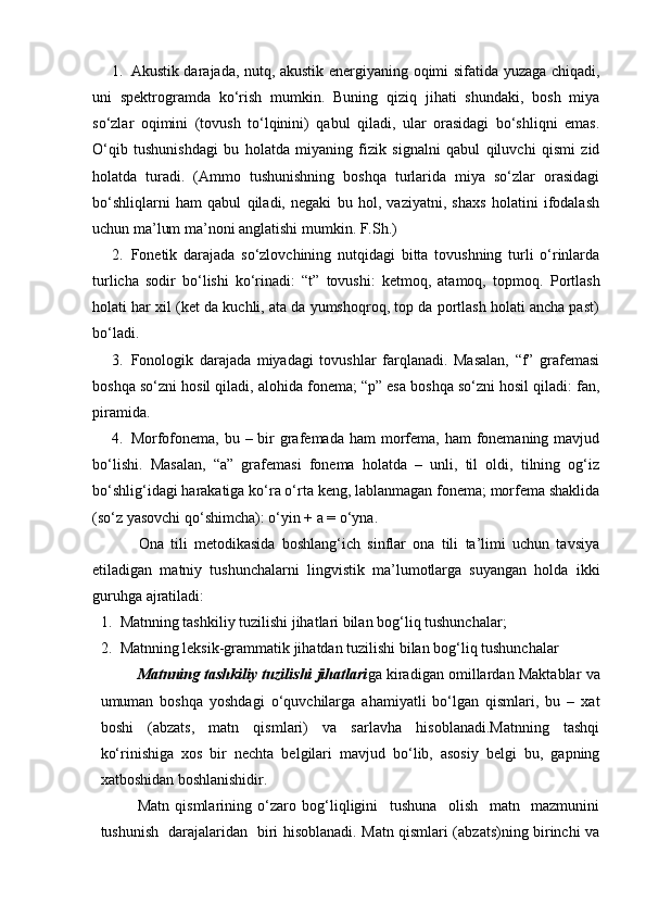 1. Akustik darajada, nutq, akustik energiyaning oqimi sifatida yuzaga chiqadi,
uni   spektrogramda   ko‘rish   mumkin.   Buning   qiziq   jihati   shundaki,   bosh   miya
so‘zlar   oqimini   (tovush   to‘lqinini)   qabul   qiladi,   ular   orasidagi   bo‘shliqni   emas.
O‘qib   tushunishdagi   bu   holatda   miyaning   fizik   signalni   qabul   qiluvchi   qismi   zid
holatda   turadi.   (Ammo   tushunishning   boshqa   turlarida   miya   so‘zlar   orasidagi
bo‘shliqlarni   ham   qabul   qiladi,   negaki   bu   hol,   vaziyatni,   shaxs   holatini   ifodalash
uchun ma’lum ma’noni anglatishi mumkin.  F.Sh.) 
2. Fonetik   darajada   so‘zlovchining   nutqidagi   bitta   tovushning   turli   o‘rinlarda
turlicha   sodir   bo‘lishi   ko‘rinadi:   “t”   tovushi:   ketmoq,   atamoq,   topmoq.   Portlash
holati har xil (ket da kuchli, ata da yumshoqroq, top da portlash holati ancha past)
bo‘ladi. 
3. Fonologik   darajada   miyadagi   tovushlar   farqlanadi.   Masalan,   “f”   grafemasi
boshqa so‘zni hosil qiladi, alohida fonema; “p” esa boshqa so‘zni hosil qiladi: fan,
piramida. 
4. Morfofonema, bu – bir  grafemada  ham  morfema, ham  fonemaning mavjud
bo‘lishi.   Masalan,   “a”   grafemasi   fonema   holatda   –   unli,   til   oldi,   tilning   og‘iz
bo‘shlig‘idagi harakatiga ko‘ra o‘rta keng, lablanmagan fonema; morfema shaklida
(so‘z yasovchi qo‘shimcha): o‘yin + a = o‘yna. 
Ona   tili   metodikasida   boshlang‘ich   sinflar   ona   tili   ta’limi   uchun   tavsiya
etiladigan   matniy   tushunchalarni   lingvistik   ma’lumotlarga   suyangan   holda   ikki
guruhga ajratiladi: 
1. Matnning tashkiliy tuzilishi jihatlari bilan bog‘liq tushunchalar; 
2. Matnning leksik-grammatik jihatdan tuzilishi bilan bog‘liq tushunchalar 
Matnning tashkiliy tuzilishi jihatlari ga kiradigan omillardan Maktablar va
umuman   boshqa   yoshdagi   o‘quvchilarga   ahamiyatli   bo‘lgan   qismlari,   bu   –   xat
boshi   (abzats,   matn   qismlari)   va   sarlavha   hisoblanadi.Matnning   tashqi
ko‘rinishiga   xos   bir   nechta   belgilari   mavjud   bo‘lib,   asosiy   belgi   bu,   gapning
xatboshidan boshlanishidir.
Matn   qismlarining   o‘zaro   bog‘liqligini     tushuna     olish     matn     mazmunini
tushunish   darajalaridan   biri hisoblanadi. Matn qismlari (abzats)ning birinchi va 