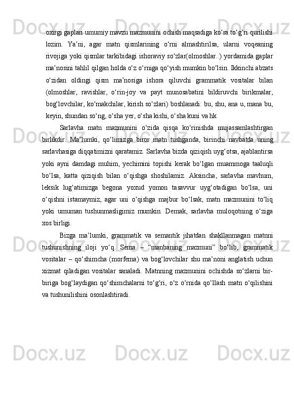 oxirgi gaplari umumiy mavzu mazmunini ochish maqsadiga ko‘ra to‘g‘ri qurilishi
lozim.   Ya’ni,   agar   matn   qismlarining   o‘rni   almashtirilsa,   ularni   voqeaning
rivojiga yoki qismlar tarkibidagi ishoraviy so‘zlar(olmoshlar..) yordamida gaplar
ma’nosini tahlil qilgan holda o‘z o‘rniga qo‘yish mumkin bo‘lsin. Ikkinchi abzats
o‘zidan   oldingi   qism   ma’nosiga   ishora   qiluvchi   grammatik   vositalar   bilan
(olmoshlar,   ravishlar,   o‘rin-joy   va   payt   munosabatini   bildiruvchi   birikmalar,
bog‘lovchilar, ko‘makchilar, kirish so‘zlari) boshlanadi: bu, shu, ana u, mana bu,
keyin, shundan so‘ng, o‘sha yer, o‘sha kishi, o‘sha kuni va hk. 
Sarlavha   matn   mazmunini   o‘zida   qisqa   ko‘rinishda   mujassamlashtirgan
birlikdir.   Ma’lumki,   qo‘limizga   biror   matn   tushganda,   birinchi   navbatda   uning
sarlavhasiga diqqatimizni qaratamiz. Sarlavha bizda qiziqish uyg‘otsa, ajablantirsa
yoki   ayni   damdagi   muhim,   yechimini   topishi   kerak   bo‘lgan   muammoga   taaluqli
bo‘lsa,   katta   qiziqish   bilan   o‘qishga   shoshilamiz.   Aksincha,   sarlavha   mavhum,
leksik   lug‘atimizga   begona   yoxud   yomon   tasavvur   uyg‘otadigan   bo‘lsa,   uni
o‘qishni   istamaymiz,   agar   uni   o‘qishga   majbur   bo‘lsak,   matn   mazmunini   to‘liq
yoki   umuman   tushunmasligimiz   mumkin.   Demak,   sarlavha   muloqotning   o‘ziga
xos birligi. 
Bizga   ma’lumki,   grammatik   va   semantik   jihatdan   shakllanmagan   matnni
tushunishning   iloji   yo‘q.   Sema   –   “manbaning   mazmuni”   bo‘lib,   grammatik
vositalar   –   qo‘shimcha   (morfema)   va   bog‘lovchilar   shu   ma’noni   anglatish   uchun
xizmat   qiladigan   vositalar   sanaladi.   Matnning   mazmunini   ochishda   so‘zlarni   bir-
biriga   bog‘laydigan   qo‘shimchalarni   to‘g‘ri,   o‘z   o‘rnida   qo‘llash   matn   o‘qilishini
va tushunilishini osonlashtiradi.  