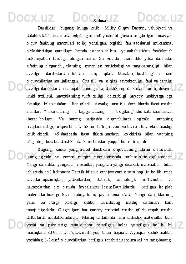 Xulosa
Darsliklar     bugungi   kunga   kelib     Milliy   O`quv   Dasturi,   uslubiyoti   va
didaktik talablari asosida belgilangan, milliy istiqlol g`oyasi singdirilgan, muayyan
o`quv   fanining   mavzulari   to`liq   yoritilgan,   tegishli   fan   asoslarini   mukammal
o`zlashtirishga   qaratilgan   hamda   turdosh   ta`lim     yo`nalishlaridan   foydalanish
imkoniyatlari   hisobga   olingan   nashr.   Sir   emaski,   oxiri   ikki   yilda   darsliklar
sifatining   o`zgarishi,   ularning     mavzulari   turlichaligi   va   rang-barangligi     bilan
avvalgi     darsliklardan   tubdan     farq     qiladi.   Masalan,   boshlang`ich     sinf
o`quvchilariga mo`ljallangan     Ona tili   va   o`qish   savodxonligi    fani va darsligi
avvalgi  darsliklardan nafaqat    fanning o`zi, darslikning shaklidan    tortib, dizayni,
ichki   tuzilishi,   mavzularning   turfa   xilligi,   dolzarbligi,   hayotiy   mohiyatga   ega
ekanligi     bilan   tubdan       farq   qiladi.     Avvalgi     ona   tili     darsliklarda   faqat   mashq
shartlari     “…ko`chiring.       …tagiga   chizing,         …belgilang”   shu   kabi   shartlardan
iborat   bo`lgan.     Va     buning     natijasida     o`quvchilarda     og`zaki       nutqning
rivojlanmasligi,   o`quvchi   o`z   fikrini   to`liq, ravon   va burro   ifoda eta olmasligi
kelib   chiqdi.       45   daqiqada     faqat     ikkita   mashqni     ko`chirish     bilan     vaqtning
o`tganligi  bois bu  darsliklarda  kamchiliklar  yaqqol ko`rinib  qoldi.   
Bugungi   kunda   yangi avlod   darsliklari   o`quvchining   fikrini   o`stirishda,
uning   og`zaki     va     yozma     nutqini     rivojlantirishda     muhim   o`rin   egallamoqda.
Yangi   darsliklar   yangicha     metodlar,   yangidan-yangi   didaktik   materiallar     bilan
ishlashda   qo`l   kelmoqda.Darslik   bilan   o`quv   jarayoni   o`zaro   bog`liq   bo`lib,   unda
savollar,topshiriqlar,   jadvallardan,   statistik,   xronologik   ma`lumotlar   va
hakozolardan   o`z   o`rnida   foydalanish   lozim.Darsliklarda     berilgan   ko`plab
materiallar hozirgi   kun   talabiga to`liq   javob   bera   oladi.   Yangi   darsliklarning
yana     bir   o`ziga     xosligi,     ushbu     darslikning     mashq     daftarlari     ham
mavjudligidadir.  O`rganilgan  har  qanday  material  mashq  qilish  orqali  mashq
daftarlarda  mustahkamlanadi.  Mashq  daftarlarda  ham  didaktik  materiallar  bola
yoshi     va     psixikasiga   katta   e`tabor     qaratilgan     holda     yaratilgan     bo`lib,     bu
mashqlarni 80-90 foiz   o`quvchi ishtiyoq   bilan   bajaradi. Ayniqsa   kichik maktab
yoshidagi 1-2-sinf  o`quvchilariga  berilgan  topshiriqlar xilma-xil  va rang-barang. 