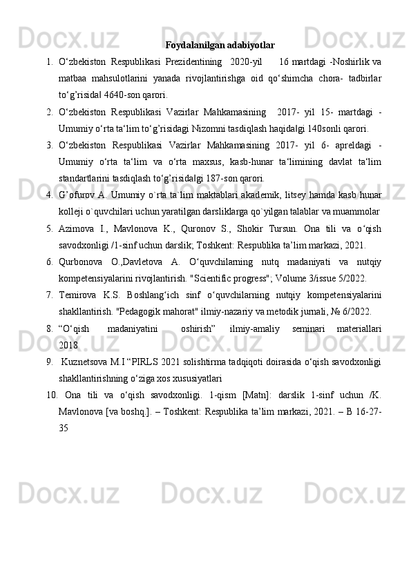 Foydalanilgan adabiyotlar
1. O‘zbekiston  Respublikasi  Prezidentining  2020-yil  16 martdagi -Noshirlik va
matbaa   mahsulotlarini   yanada   rivojlantirishga   oid   qo‘shimcha   chora-   tadbirlar
to‘g’risida  4640-son qarori. ‖
2. O‘zbekiston   Respublikasi   Vazirlar   Mahkamasining     2017-   yil   15-   martdagi   -
Umumiy o‘rta ta‘lim to‘g’risidagi Nizomni tasdiqlash haqida gi 140sonli qarori. 	
‖
3. O‘zbekiston   Respublikasi   Vazirlar   Mahkamasining   2017-   yil   6-   apreldagi   -
Umumiy   o‘rta   ta‘lim   va   o‘rta   maxsus,   kasb-hunar   ta‘limining   davlat   ta‘lim
standartlarini tasdiqlash to‘g’risida gi 187-son qarori. 	
‖
4. G’ofurov A. Umumiy o`rta ta`lim  maktablari  akad е mik, litsey  hamda kasb  hunar
koll е ji o`quvchilari uchun yaratilgan darsliklarga qo`yilgan talablar va muammolar
5. Azimova   I.,   Mavlonova   K.,   Quronov   S.,   Shokir   Tursun.   Ona   tili   va   o qish	
ʻ
savodxonligi /1-sinf uchun darslik; Toshkent: Respublika ta’lim markazi, 2021. 
6. Qurbonova   O.,Davletova   A.   O quvchilarning   nutq   madaniyati   va   nutqiy	
ʻ
kompetensiyalarini rivojlantirish.  "Scientific progress"; Volume 3/issue 5/2022. 
7. Temirova   K.S.   Boshlang ich   sinf   o quvchilarning   nutqiy   kompetensiyalarini	
ʻ ʻ
shakllantirish.  "Pedagogik mahorat" ilmiy-nazariy va metodik jurnali, № 6/2022. 
8. “O‘qish  madaniyatini  oshirish”  ilmiy-amaliy   seminari   materiallari
2018 
9.  Kuznetsova M.I “PIRLS 2021 solishtirma tadqiqoti doirasida o‘qish savodxonligi
shakllantirishning o‘ziga xos xususiyatlari
10.   Ona   tili   va   o‘qish   savodxonligi.   1-qism   [Matn]:   darslik   1-sinf   uchun   /K.
Mavlonova [va boshq.]. – Toshkent: Respublika ta’lim markazi, 2021. – B 16-27-
35  