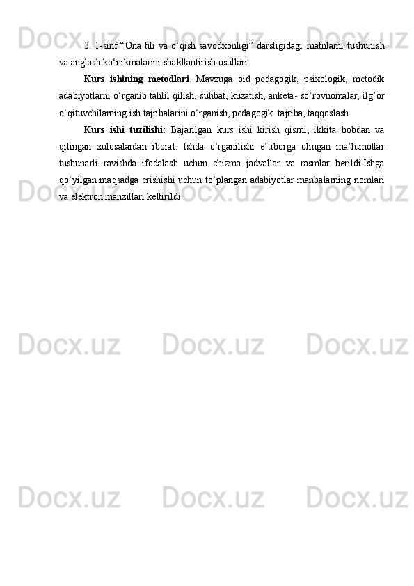 3.   1-sinf “Ona tili va o‘qish savodxonligi” darsligidagi   matnlarni  tushunish
va anglash ko‘nikmalarini   shakllantirish usullari
Kurs   ishining   metodlari .   Mavzuga   oid   pedagogik,   psixologik,   metodik
adabiyotlarni o‘rganib tahlil qilish, suhbat, kuzatish, anketa- so‘rovnomalar, ilg’or
o‘qituvchilarning ish tajribalarini o‘rganish, pedagogik  tajriba, taqqoslash.
Kurs   ishi   tuzilishi:   Bajarilgan   kurs   ishi   kirish   qismi,   ikkita   bobdan   va
qilingan   xulosalardan   iborat.   Ishda   o‘rganilishi   e’tiborga   olingan   ma’lumotlar
tushunarli   ravishda   ifodalash   uchun   chizma   jadvallar   va   rasmlar   berildi.Ishga
qo‘yilgan maqsadga erishishi  uchun to‘plangan adabiyotlar manbalarning nomlari
va elektron manzillari keltirildi. 