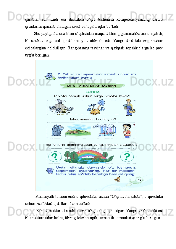 qaratilar   edi.   Endi   esa   darslikda   o‘qib   tushunish   kompetensiyasining   barcha
qismlarini qamrab oladigan savol va topshiriqlar bo‘ladi. 
        Shu paytgacha ona tilini o‘qitishdan maqsad tilning grammatikasini o‘rgatish,
til   strukturasiga   oid   qoidalarni   yod   oldirish   edi.   Yangi   darslikda   eng   muhim
qoidalargina qoldirilgan. Rang-barang tasvirlar va qiziqarli topshiriqlarga ko‘proq
urg‘u berilgan.
Ahamiyatli tomoni endi o‘qituvchilar uchun “O‘qituvchi kitobi”, o‘quvchilar
uchun esa “Mashq daftari” ham bo‘ladi. 
           Eski darsliklar til strukturasini o‘rgatishga qaratilgan. Yangi darsliklarda esa
til strukturasidan ko‘ra, tilning leksikologik, semantik tomonlariga urg‘u berilgan.  