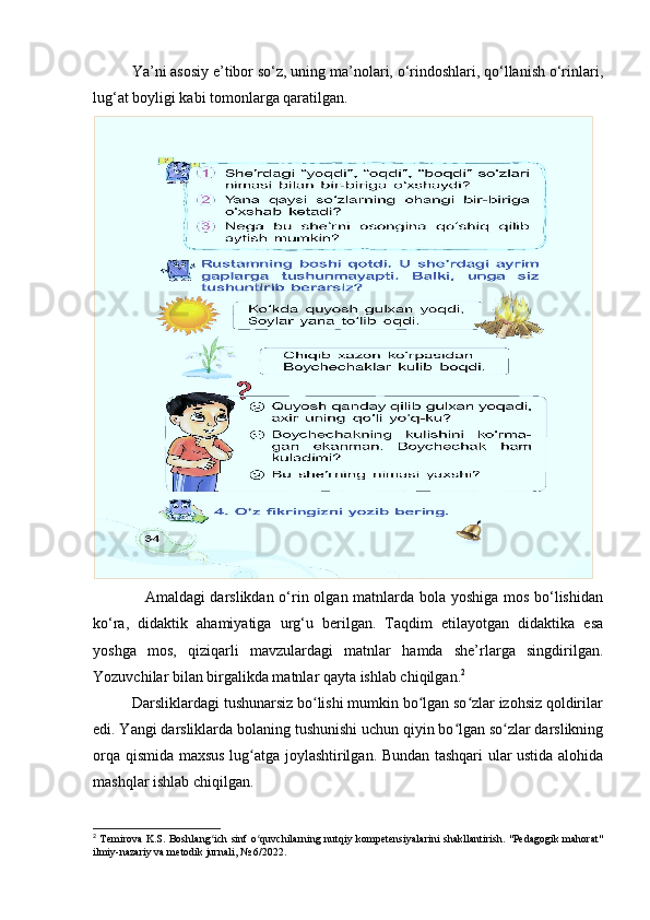Ya’ni asosiy e’tibor so‘z, uning ma’nolari, o‘rindoshlari, qo‘llanish o‘rinlari,
lug‘at boyligi kabi tomonlarga qaratilgan.
                   Amaldagi darslikdan o‘rin olgan matnlarda bola yoshiga mos bo‘lishidan
ko‘ra,   didaktik   ahamiyatiga   urg‘u   berilgan.   Taqdim   etilayotgan   didaktika   esa
yoshga   mos,   qiziqarli   mavzulardagi   matnlar   hamda   she’rlarga   singdirilgan.
Yozuvchilar bilan birgalikda matnlar qayta ishlab chiqilgan. 2
          Darsliklardagi tushunarsiz bo lishi mumkin bo lgan so zlar izohsiz qoldirilarʻ ʻ ʻ
edi. Yangi darsliklarda bolaning tushunishi uchun qiyin bo lgan so zlar darslikning	
ʻ ʻ
orqa qismida maxsus lug atga joylashtirilgan. Bundan tashqari ular ustida alohida	
ʻ
mashqlar ishlab chiqilgan. 
2
  Temirova K.S. Boshlang ich sinf o quvchilarning nutqiy kompetensiyalarini  shakllantirish. "Pedagogik mahorat"	
ʻ ʻ
ilmiy-nazariy va metodik jurnali, № 6/2022. 