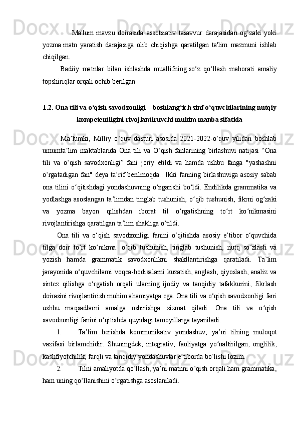                     Ma'lum   mavzu   doirasida   assotsiativ   tasavvur   darajasidan   og‘zaki   yoki
yozma   matn   yaratish   darajasiga   olib   chiqishga   qaratilgan   ta'lim   mazmuni   ishlab
chiqilgan.
Badiiy   matnlar   bilan   ishlashda   muallifning   so‘z   qo‘llash   mahorati   amaliy
topshiriqlar orqali ochib berilgan.
1.2. Ona tili va o qish savodxonligi – boshlang ich sinf o quvchilarining nutqiyʻ ʻ ʻ
kompetentligini rivojlantiruvchi muhim manba sifatida
Ma’lumki,   Milliy   o quv   dasturi   asosida   2021-2022-o quv   yilidan   boshlab	
ʻ ʻ
umumta lim   maktablarida   Ona   tili   va   O qish   fanlarining   birlashuvi   natijasi   “Ona	
ʼ ʻ
tili   va   o qish   savodxonligi”   fani   joriy   etildi   va   hamda   ushbu   fanga   "yashashni
ʻ
o rgatadigan   fan"   deya   ta’rif   berilmoqda..   Ikki   fanning   birlashuviga   asosiy   sabab	
ʻ
ona   tilini   o qitishdagi   yondashuvning   o zgarishi   bo ldi.   Endilikda   grammatika   va	
ʻ ʻ ʻ
yodlashga   asoslangan   ta limdan   tinglab  tushunish,  o qib  tushunish,   fikrni   og zaki	
ʼ ʻ ʻ
va   yozma   bayon   qilishdan   iborat   til   o rgatishning   to rt   ko nikmasini	
ʻ ʻ ʻ
rivojlantirishga qaratilgan ta lim shakliga o tildi. 	
ʼ ʻ
Ona   tili   va   o‘qish   savodxonligi   fanini   o‘qitishda   asosiy   e’tibor   o‘quvchida
tilga   doir   to rt   ko nikma:   o qib   tushunish,   tinglab   tushunish,   nutq   so zlash   va	
ʻ ʻ ʻ ʻ
yozish   hamda   grammatik   savodxonlikni   shakllantirishga   qaratiladi.   Ta’lim
jarayonida o‘quvchilarni voqea-hodisalarni kuzatish, anglash, qiyoslash, analiz va
sintez   qilishga   o‘rgatish   orqali   ularning   ijodiy   va   tanqidiy   tafakkurini,   fikrlash
doirasini rivojlantirish muhim ahamiyatga ega. Ona tili va o‘qish savodxonligi fani
ushbu   maqsadlarni   amalga   oshirishga   xizmat   qiladi.   Ona   tili   va   o qish	
ʻ
savodxonligi fanini o qitishda quyidagi tamoyillarga tayaniladi: 	
ʻ
1. Ta’lim   berishda   kommunikativ   yondashuv,   ya’ni   tilning   muloqot
vazifasi   birlamchidir.   Shuningdek,   integrativ,   faoliyatga   yo naltirilgan,   onglilik,	
ʻ
kashfiyotchilik, farqli va tanqidiy yondashuvlar e’tiborda bo lishi lozim. 	
ʻ
2. Tilni amaliyotda qo llash, ya’ni matnni o qish orqali ham grammatika,	
ʻ ʻ
ham uning qo llanishini o rgatishga asoslaniladi. 	
ʻ ʻ 