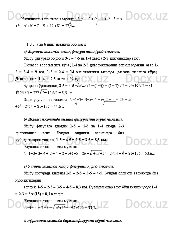 Узунликни топишимиз мумкин.  l
c   = 1 −  2  +  2  −  4  +  2  − 3  =  a
+ b  +  a 2 
+ b 2 
=  7  +  9  +  49  + 81  =  27,4
км.  
 
 
   1.3.2. a ва b нинг иккинчи қиймати 
а) Биринчи ҳолатда чизиқ фигурасини кўриб чиқамиз. 
Ушбу фигурада қирқим  3-5 = 4-5  ва  1-4  ҳамда  2-3  диагоналлар тенг. 
Пифагор теоремасига кўра,  1-4  ва  2-3  диагоналларини топиш мумкин, агар  1-
2   =   3-4   =   9   км,   1-3   =   2-4   =   14   км   эканлиги   маълум.   (масала   шартига   кўра).
Диагоналлар  1- 4  ва  2-3  га тенг бўлади. 
Бундан кўринадики,  3-5 = 4-5  =  a 2 
+ b 2 
/2 = (1 − 3) 2 
+  (1 −  2) 2 
/ 2  =  9 2 
+ 14 2 
/ 2 = 81 
+ 196 / 2 = 277 / 2= 16,6/2 = 8,3 км. 
Энди узунликни топамиз:   l
c   = 1 − 3 +   3 − 5 +   4   − 5 +   2   −   4   =   2 b   +   a 2
+ b 2 
=  2 × 14  +  81 + 196  =  44,6 
км.  
 
б) Иккинчи ҳолатда айлана фигурасини кўриб чиқамиз. 
Ушбу   фигурада   қирқим   1-5   =   2-5   ва   1-4   хамда   2-3
диагоналлар   тенг.   Бундан   олдинги   вариантда   биз
қуйидагиларни топдик,  1-5 = 4-5 = 2-5 = 3-5 = 8,3 км. 
Узунликни топишимиз мумкин. 
l
c  = 1 − 3 +  3 −  4  +  2  −  4  +  2  − 5 + 1 − 5  =  2 b  +  a  +  a 2 
+ b 2 
=  2 × 14  +  9  +  81 + 196  =  53,6
км  
 
в) Учинчи ҳолатда юлдуз фигурани кўриб чиқамиз. 
Ушбу фигурада қирқим   1-5 = 2-5 = 3-5 = 4-5 . Бундан олдинги вариантда биз
қуйидагиларни 
топдик,  1-5 = 2-5 = 3-5 = 4-5 = 8,3 км.  Бу қирқимлар тенг бўлганлиги учун  1-4 
= 2-3 = 2 х (15) = 8,3 км  дир. 
Узунликни топишимиз мумкин. 
  l
c  = 1 −  4  +  2  − 3  =  2  a 2 
+ b 2 
=  2 81 + 196  =  33,2
км.  
 
г) тўртинчи ҳолатда дарахт фигурани кўриб чиқамиз .  