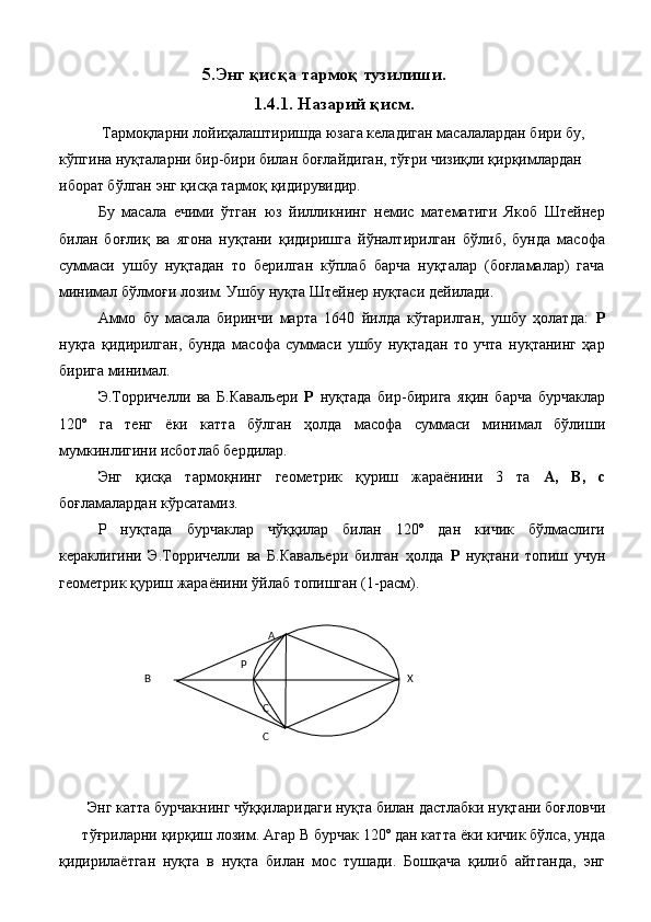 5.Энг қисқа тармоқ тузилиши. 
1.4.1. Назарий қисм. 
  Тармоқларни лойиҳалаштиришда юзага келадиган масалалардан бири бу, 
кўпгина нуқталарни бир-бири билан боғлайдиган, тўғри чизиқли қирқимлардан 
иборат бўлган энг қисқа тармоқ қидирувидир. 
Бу   масала   ечими   ўтган   юз   йилликнинг   немис   математиги   Якоб   Штейнер
билан   боғлиқ   ва   ягона   нуқтани   қидиришга   йўналтирилган   бўлиб,   бунда   масофа
суммаси   ушбу   нуқтадан   то   берилган   кўплаб   барча   нуқталар   (боғламалар)   гача
минимал бўлмоғи лозим. Ушбу нуқта Штейнер нуқтаси дейилади. 
Аммо   бу   масала   биринчи   марта   1640   йилда   кўтарилган,   ушбу   ҳолатда:   Р
нуқта   қидирилган,   бунда   масофа   суммаси   ушбу   нуқтадан   то   учта   нуқтанинг   ҳар
бирига минимал. 
Э.Торричелли   ва   Б.Кавальери   Р   нуқтада   бир-бирига   яқин   барча   бурчаклар
120º   га   тенг   ёки   катта   бўлган   ҳолда   масофа   суммаси   минимал   бўлиши
мумкинлигини исботлаб бердилар. 
Энг   қисқа   тармоқнинг   геометрик   қуриш   жараёнини   3   та   А,   В,   с
боғламалардан кўрсатамиз. 
Р   нуқтада   бурчаклар   чўққилар   билан   120º   дан   кичик   бўлмаслиги
кераклигини   Э.Торричелли   ва   Б.Кавальери   билган   ҳолда   Р   нуқтани   топиш   учун
геометрик қуриш жараёнини ўйлаб топишган (1-расм). 
 
 
 
 Энг катта бурчакнинг чўққиларидаги нуқта билан дастлабки нуқтани боғловчи 
тўғриларни қирқиш лозим. Агар В бурчак 120º дан катта ёки кичик бўлса, унда
қидирилаётган   нуқта   в   нуқта   билан   мос   тушади.   Бошқача   қилиб   айтганда,   энг            
А  
 
 
Р    
            
В               
Х  
                    
                                                        
С  
 
                                                        
С     