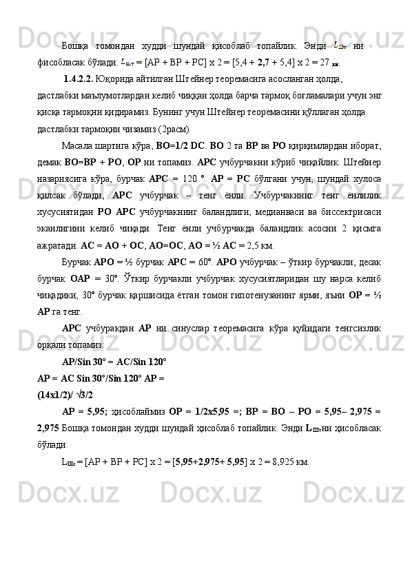 Бошқа   томондан   худди   шундай   қисоблаб   топайлик.   Энди     ни
фисобласак бўлади.   = [AP + BP + PC] x 2 = [5,4 +  2,7  + 5,4] x 2 = 27 
км . 
  1.4.2.2.  Юқорида айтилган Штейнер теоремасига асосланган ҳолда, 
дастлабки маълумотлардан келиб чиққан ҳолда барча тармоқ боғламалари учун энг
қисқа тармоқни қидирамиз. Бунинг учун Штейнер теоремасини қўллаган ҳолда 
дастлабки тармоқни чизамиз (2расм). 
Масала шартига кўра,  ВО=1/2 DС .  ВО  2 та  ВР  ва  РО  қирқимлардан иборат,
демак   ВО=ВР + РО ,   ОР   ни топамиз.   АРС   учбурчакни кўриб чиқайлик. Штейнер
назариясига   кўра,   бурчак   АРС   =   120   º.   АР   =   РС   бўлгани   учун,   шундай   хулоса
қилсак   бўлади,   АРС   учбурчак   –   тенг   ёнли.   Учбурчакнинг   тенг   ёнлилик
хусусиятидан   РО   АРС   учбурчакнинг   баландлиги,   медианваси   ва   биссектрисаси
эканлигини   келиб   чиқади.   Тенг   ёнли   учбурчакда   баландлик   асосни   2   қисмга
ажратади.  АС = АО + ОС ,  АО=ОС ,  АО = ½ АС  = 2,5 км. 
Бурчак   АРО   = ½ бурчак   АРС   = 60º.   АРО   учбурчак – ўткир бурчакли, десак
бурчак   ОАР   =   30º.   Ўткир   бурчакли   учбурчак   хусусиятларидан   шу   нарса   келиб
чиқадики, 30º бурчак қаршисида ётган томон гипотенузанинг ярми, яъни   ОР = ½
АР  га тенг. 
АРС   учбуракдан   АР   ни   синуслар   теоремасига   кўра   қуйидаги   тенгсизлик
орқали топамиз: 
АР /Sin 30º = AC/Sin 120º 
AP = AC Sin 30º/Sin 120º AP = 
(14x1/2)/ √3/2 
AP   =   5,95;   ҳисоблаймиз   OP   =   1/2x5,95   =;   ВР   =   ВО   –   РО   =   5,95–   2,975   =
2,975   Бошқа   томондан   худди   шундай   ҳисоблаб   топайлик .   Энди   L
Шт ни   ҳисобласак
бўлади . 
L
Шт   = [AP + BP + PC] x 2 = [ 5,95 + 2,975 +  5,95 ] x 2 = 8,925  км .  