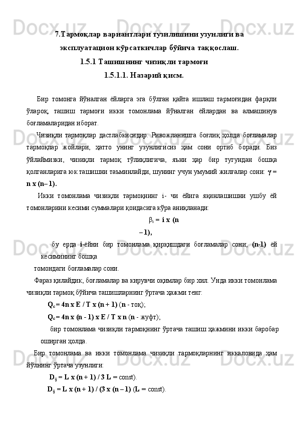 7.Тармоқлар вариантлари тузилишини узунлиги ва
эксплуатацион кўрсаткичлар бўйича таққослаш. 
1.5.1 Ташишнинг чизиқли тармоғи 
1.5.1.1. Назарий қисм. 
 
  Бир   томонга   йўналган   ёйларга   эга   бўлган   қайта   ишлаш   тармоғидан   фарқли
ўлароқ,   ташиш   тармоғи   икки   томонлама   йўналган   ёйлардан   ва   алмашинув
боғламаларидан иборат. 
  Чизиқли   тармоқлар   дастлабкисидир.   Ривожланишга   боғлиқ   ҳолда   боғламалар
тармоқлар   жойлари,   ҳатто   унинг   узунлигисиз   ҳам   сони   ортиб   боради.   Биз
ўйлаймизки,   чизиқли   тармоқ   тўлиқлигича,   яъни   ҳар   бир   тугундан   бошқа
қолганларига юк ташишни таъминлайди, шунинг учун умумий жилғалар сони:  γ =
n x (n– 1). 
  Икки   томонлама   чизиқли   тармоқнинг   i-   чи   ёйига   яқинлашишни   ушбу   ёй
томонларини кесими суммалари қоидасига кўра аниқланади: 
  β
i   = i x (n
– 1), 
  бу   ерда   i -ёйни   бир   томонлама   қирқишдаги   боғламалар   сони;   (n-1)   ёй
кесимининг бошқа 
томондаги боғламалар сони. 
Фараз қилайдик, боғламалар ва кирувчи оқимлар бир хил. Унда икки томонлама
чизиқли тармоқ бўйича ташишларнинг ўртача ҳажми тенг: 
Q
c  = 4n x E / T x (n + 1)  ( n  - тоқ); 
Q
c  = 4n x (n - 1) x E / T x n  ( n  - жуфт); 
  бир  томонлама  чизиқли   тармоқнинг   ўртача   ташиш  ҳажмини  икки  баробар
оширган ҳолда. 
Бир   томонлама   ва   икки   томонлама   чизиқли   тармоқларнинг   иккаловида   ҳам
йўлнинг ўртача узунлиги: 
 D
ij  = L x (n + 1) / 3   L  = const). 
D
ij  = L x (n + 1) / (3 x (n – 1)  ( L  = const).  