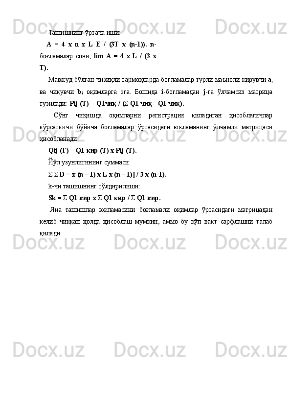   Ташишнинг   ўртача   иши : 
A   =   4   x   n   x   L   E   /   (3T   x   (n-1)).   n -
боғламалар   сони ,   lim   A   =   4   x   L   /   (3   x
T). 
  Мавжуд   бўлган   чизиқли   тармоқларда   боғламалар   турли   маъноли   кирувчи   a
i
ва   чиқувчи   b
i   оқимларга   эга .   Бошида   i - боғламадан   j - га   ўлчамсиз   матрица
тузилади :  Pij (T) = Q1 чиқ  / ( Σ   Q1  чиқ  - Q1  чиқ ). 
  Сўнг   чиқишда   оқимларни   регистрация   қиладиган   ҳисоблагичлар
кўрсаткичи   бўйича   боғламалар   ўртасидаги   юкламанинг   ўлчамли   матрицаси
ҳисобланади : 
  Qij (T) = Q1  кир  (T) x Pij (T). 
  Йўл   узунлигининг   суммаси : 
  Σ   Σ   D = x (n – 1) x L x (n – 1)] / 3 x (n-1). 
 k- чи   ташишнинг   тўлдирилиши : 
  Sk =  Σ   Q1  кир  x  Σ   Q1  кир  /  Σ   Q1  кир . 
  Яна   ташишлар   юкламасини   боғламали   оқимлар   ўртасидаги   матрицадан
келиб   чиққан   ҳолда   ҳисоблаш   мумкин ,   аммо   бу   кўп   вақт   сарфлашни   талаб
қилади . 
 
  