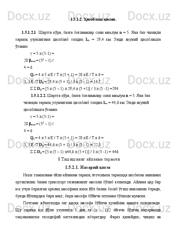 1.5.1.2.  Ҳисоблаш   қисми . 
 
1.5.1.2.1 .   Шартга   кўра ,   бизга   боғламалар   сони   маълум   n   = 5.   Яна   биз   чизиқли
тармоқ   узунлигини   ҳисоблаб   топдик   L
c   =   29,4   км .   Энди   якуний   ҳисоблашга
ўтамиз : 
γ  = 5 x (5-1) = 
20  β
max   = (5 2
 – 1) / 
4 = 6 
Q
c  = 4 x 5 x E / T x (5 + 1) = 20 x
  E / T x 6 = 
3, 3 E /T  D
ij   = 29,4 x (5 + 1) / 3 x (5 - 1) = 14,7 
Σ   Σ   D
ij   = [5 x (5 – 1) x 29,4 x (5 +1)] / 3 x (5 -1) =294. 
  1.5.1.2.2.   Шартга   кўра ,  бизга   боғламалар   сони   маълум   n  = 5.  Яна   биз  
чизиқли   тармоқ   узунлигини   ҳисоблаб   топдик   L
c   = 44,6  км .  Энди   якуний  
ҳисоблашга   ўтамиз : 
γ  = 5 x (5-1) = 
20  β
max   = (5 2
 – 1) / 
4 = 6 
Q
c  = 4 x 5 x E / T x (5 + 1) = 20 x
  E / T x 6 = 
3, 3 E /T  D
ij   = 44,6 x (5 + 1) / 3 x (5 - 1) = 22,3 
Σ   Σ   D
ij   = [5 x (5 – 1) x44,6 x (5 +1)] / 3 x (5 -1) = 446. 
8. Ташишнинг   айланма   тармоғи
1.5.2.1.  Назарий   қисм
Икки   томонлама   ёйли   айланма   тармоқ   ёғочсимон   тармоққа   нисбатан   минимал
ортиқчалик   билан   транспорт   тизимининг   мисоли   бўлиб   келмоқда .  Айлана   ҳар   бир
юк   учун   берилган   оралиқ   масофани   икки   йўл   билан   босиб   ўтиш   имконини   беради ,
бунда   йўллардан   бири   вақт ,  бири   масофа   бўйича   оптимал   бўлиши   мумкин . 
Почтани   жўнатишда   энг   қисқа   масофа   бўйича   қулайлик   амалга   оширилади .
Шу   тариқа   юк   йўли   узунлиги   1   дан   та   (n   –   1)/2   ёйгача   бўлган   интервалда
тақсимланган   тасодифий   катталикдан   иборатдир .   Фараз   қилайдик ,   чиқиш   ва 