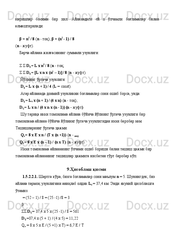 киришлар   босими   бир   хил .   Айланадаги   ёй   n   ўлчамли   боғламалар   билан
алмаштирилади : 
 
β  = n 2
 / 8  ( n  -  тоқ );  β  = (n 2 
- 1) / 8
( n  -  жуфт ). 
Барча айлана жилғасининг суммали узунлиги: 
 
Σ Σ  D
ij  = L x n 3 
/ 8  ( n  - тоқ; 
Σ Σ  D
ij  = [L x n x (n 2
 – 1)]  
/ 8  ( n  - жуфт). 
 Йўлнинг ўртача узунлиги: 
  D
ij  = L x (n + 1)  
/ 4  ( L  = const). 
  Агар айланада доимий узунликни боғламалар сони ошиб борса, унда: 
  D
ij  = L
c  x (n + 1)  
/ (4 x n)  ( n  - тоқ); 
D
ij  = L x n / (4 x n x (n - 1))  
(n -  жуфт ) 
  Шу тариқа икки томонлама айлана бўйича йўлнинг ўртача узунлиги бир 
томонлама айлана бўйича йўлнинг ўртача узунлигидан икки баробар кам. 
Ташишларнинг ўртача ҳажми: 
 Q
c  = 8 x E x n / (T x (n +1))  ( n  - 
тоқ);  
Q
c  = 8 x E x (n – 1) / (n x T)  ( n -  жуфт).  
  Икки томонлама айлананинг ўлчами ошиб бориши билан ташиш ҳажми бир 
томонлама айлананинг ташишлар ҳажмига нисбатан тўрт баробар кўп. 
 
9. Ҳисоблаш қисми 
  1.5.2.2.1.  Шартга кўра, бизга боғламалар сони маълум  n  = 5. Шунингдек, биз 
айлана тармоқ узунлигини аниқлаб олдик  L
c   = 37,4 км. Энди якуний ҳисоблашга 
ўтамиз: 
 = (52 – 1) / 8 = (25 -1) /8 = 3 
β
ΣΣ  D
ij  = 37,4 x 5 x (25 -1) / 8 = 561 
D
ij  =37,4 x (5 + 1) / (4 x 5) = 11,22 
Q
c  = 8 x 5 x E / (5 +1) x T) = 6,7 E / T  