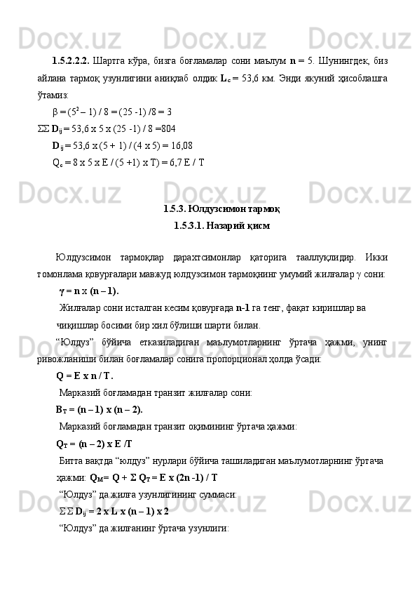  
1.5.2.2.2.   Шартга   кўра,   бизга   боғламалар   сони   маълум   n   =   5.   Шунингдек,   биз
айлана  тармоқ   узунлигини   аниқлаб   олдик   L
c   =  53,6   км.   Энди   якуний  ҳисоблашга
ўтамиз: 
β = (5 2 
– 1) / 8 = (25 -1) /8 = 3 
ΣΣ  D
ij  = 53,6 x 5 x (25 -1) / 8 =804
D
ij  = 53,6 x (5 + 1) / (4 x 5) = 16,08 
Q
c  = 8 x 5 x E / (5 +1) x T) = 6,7 E / T 
 
 
1.5.3. Юлдузсимон тармоқ 
1.5.3.1. Назарий қисм 
 
Юлдузсимон   тармоқлар   дарахтсимонлар   қаторига   тааллуқлидир.   Икки
томонлама қовурғалари мавжуд юлдузсимон тармоқнинг умумий жилғалар γ сони:
  γ = n  x  (n – 1). 
  Жилғалар сони исталган кесим қовурғада  n-1  га тенг, фақат киришлар ва 
чиқишлар босими бир хил бўлиши шарти билан. 
“Юлдуз”   бўйича   етказиладиган   маълумотларнинг   ўртача   ҳажми,   унинг
ривожланиши билан боғламалар сонига пропорционал ҳолда ўсади: 
Q = E x n / T. 
 Марказий боғламадан транзит жилғалар сони: 
Β
T  = (n – 1) x (n – 2). 
 Марказий боғламадан транзит оқимининг ўртача ҳажми: 
Q
T  = (n – 2) x E /T 
 Битта вақтда “юлдуз” нурлари бўйича ташиладиган маълумотларнинг ўртача 
ҳажми:  Q
M  = Q + Σ Q
T  = E x (2n -1) / T 
  “Юлдуз” да жилға узунлигининг суммаси: 
 Σ Σ  D
ij  = 2 x L x (n – 1) x 2  
 “Юлдуз” да жилғанинг ўртача узунлиги: 
  