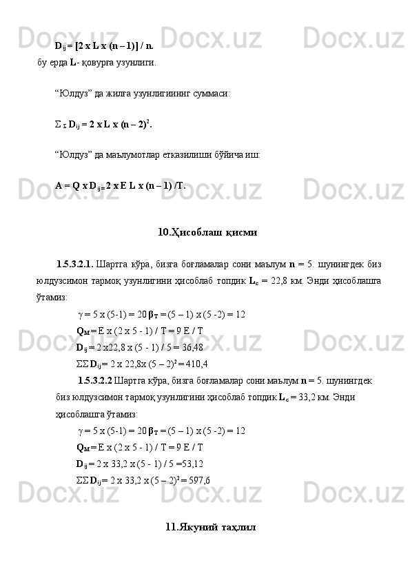 D
ij  = [2 x L x (n – 1)] / n. 
бу ерда  L - қовурға узунлиги. 
 
“Юлдуз” да жилға узунлигииннг суммаси: 
 
Σ 
Σ   D
ij  = 2 x L x (n – 2) 2
.  
 
“Юлдуз” да маълумотлар етказилиши бўйича иш: 
 
A = Q x   D
ij =  2 x E L x (n – 1) /T. 
 
 
10. Ҳисоблаш   қисми  
 
1.5.3.2.1.   Шартга   кўра ,   бизга   боғламалар   сони   маълум   n   =   5.   шунингдек   биз
юлдузсимон   тармоқ   узунлигини   ҳисоблаб   топдик   L
c   =   22,8   км .   Энди   ҳисоблашга
ўтамиз : 
  γ  = 5 x (5-1) = 20  β
T  = (5 – 1) x (5 -2) = 12 
Q
M  = E x (2 x 5 - 1) / T = 9 E / T 
D
ij   = 2 x22,8 x (5 - 1) / 5 = 36,48 
ΣΣ   D
ij   = 2 x 22,8x (5 – 2) 2 
= 410,4 
  1.5.3.2.2  Шартга   кўра ,  бизга   боғламалар   сони   маълум   n  = 5.  шунингдек  
биз   юлдузсимон   тармоқ   узунлигини   ҳисоблаб   топдик   L
c  = 33,2  км .  Энди  
ҳисоблашга   ўтамиз : 
  γ  = 5 x (5-1) = 20  β
T  = (5 – 1) x (5 -2) = 12 
Q
M  = E x (2 x 5 - 1) / T = 9 E / T 
D
ij   = 2 x 33,2 x (5 - 1) / 5 =53,12 
ΣΣ   D
ij   = 2 x 33,2 x (5 – 2) 2 
= 597,6 
 
 
11. Якуний   таҳлил 