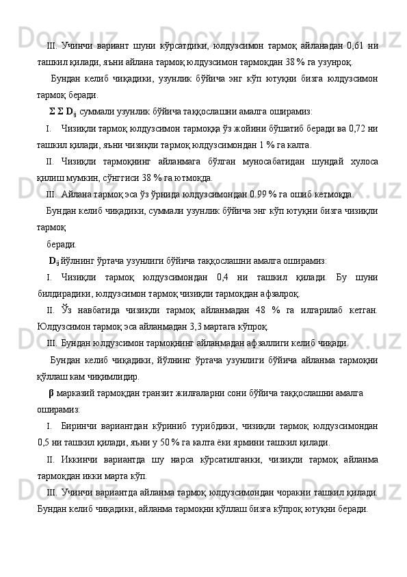 III. Учинчи   вариант   шуни   кўрсатдики,   юлдузсимон   тармоқ   айланадан   0,61   ни
ташкил қилади, яъни айлана тармоқ юлдузсимон тармоқдан 38 % га узунроқ. 
  Бундан   келиб   чиқадики,   узунлик   бўйича   энг   кўп   ютуқни   бизга   юлдузсимон
тармоқ беради. 
  Σ Σ D
ij  суммали узунлик бўйича таққослашни амалга оширамиз: 
I. Чизиқли тармоқ юлдузсимон тармоққа ўз жойини бўшатиб беради ва 0,72 ни
ташкил қилади, яъни чизиқли тармоқ юлдузсимондан 1 % га калта. 
II. Чизиқли   тармоқнинг   айланмага   бўлган   муносабатидан   шундай   хулоса
қилиш мумкин, сўнггиси 38 % га ютмоқда. 
III. Айлана тармоқ эса ўз ўрнида юлдузсимондан 0.99 % га ошиб кетмоқда. 
Бундан келиб чиқадики, суммали узунлик бўйича энг кўп ютуқни бизга чизиқли
тармоқ 
беради. 
  D
ij  йўлнинг ўртача узунлиги бўйича таққослашни амалга оширамиз: 
I. Чизиқли   тармоқ   юлдузсимондан   0,4   ни   ташкил   қилади.   Бу   шуни
билдирадики, юлдузсимон тармоқ чизиқли тармоқдан афзалроқ. 
II. Ўз   навбатида   чизиқли   тармоқ   айланмадан   48   %   га   илгарилаб   кетган.
Юлдузсимон тармоқ эса айланмадан 3,3 мартага кўпроқ. 
III. Бундан юлдузсимон тармоқнинг айланмадан афзаллиги келиб чиқади. 
  Бундан   келиб   чиқадики,   йўлнинг   ўртача   узунлиги   бўйича   айланма   тармоқни
қўллаш кам чиқимлидир. 
  β  марказий тармоқдан транзит жилғаларни сони бўйича таққослашни амалга 
оширамиз: 
I. Биринчи   вариантдан   кўриниб   турибдики,   чизиқли   тармоқ   юлдузсимондан
0,5 ни ташкил қилади, яъни у 50 % га калта ёки ярмини ташкил қилади. 
II. Иккинчи   вариантда   шу   нарса   кўрсатилганки,   чизиқли   тармоқ   айланма
тармоқдан икки марта кўп. 
III. Учинчи вариантда айланма тармоқ юлдузсимондан чоракни ташкил қилади.
Бундан келиб чиқадики, айланма тармоқни қўллаш бизга кўпроқ ютуқни беради.  