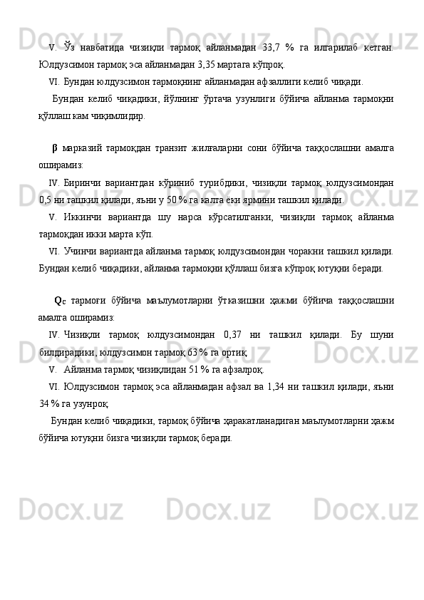 V. Ўз   навбатида   чизиқли   тармоқ   айланмадан   33,7   %   га   илгарилаб   кетган.
Юлдузсимон тармоқ эса айланмадан 3,35 мартага кўпроқ. 
VI. Бундан юлдузсимон тармоқнинг айланмадан афзаллиги келиб чиқади. 
  Бундан   келиб   чиқадики,   йўлнинг   ўртача   узунлиги   бўйича   айланма   тармоқни
қўллаш кам чиқимлидир. 
 
  β   марказий   тармоқдан   транзит   жилғаларни   сони   бўйича   таққослашни   амалга
оширамиз: 
IV. Биринчи   вариантдан   кўриниб   турибдики,   чизиқли   тармоқ   юлдузсимондан
0,5 ни ташкил қилади, яъни у 50 % га калта ёки ярмини ташкил қилади. 
V. Иккинчи   вариантда   шу   нарса   кўрсатилганки,   чизиқли   тармоқ   айланма
тармоқдан икки марта кўп. 
VI. Учинчи вариантда айланма тармоқ юлдузсимондан чоракни ташкил қилади.
Бундан келиб чиқадики, айланма тармоқни қўллаш бизга кўпроқ ютуқни беради. 
 
  Q
C   тармоғи   бўйича   маълумотларни   ўтказишни   ҳажми   бўйича   таққослашни
амалга оширамиз: 
IV. Чизиқли   тармоқ   юлдузсимондан   0,37   ни   ташкил   қилади.   Бу   шуни
билдирадики, юлдузсимон тармоқ 63 % га ортиқ. 
V. Айланма тармоқ чизиқлидан 51 % га афзалроқ. 
VI. Юлдузсимон  тармоқ  эса  айланмадан  афзал  ва   1,34  ни  ташкил  қилади,  яъни
34 % га узунроқ. 
 Бундан келиб чиқадики, тармоқ бўйича ҳаракатланадиган маълумотларни ҳажм
бўйича ютуқни бизга чизиқли тармоқ беради. 
 
 
 
 
 
  