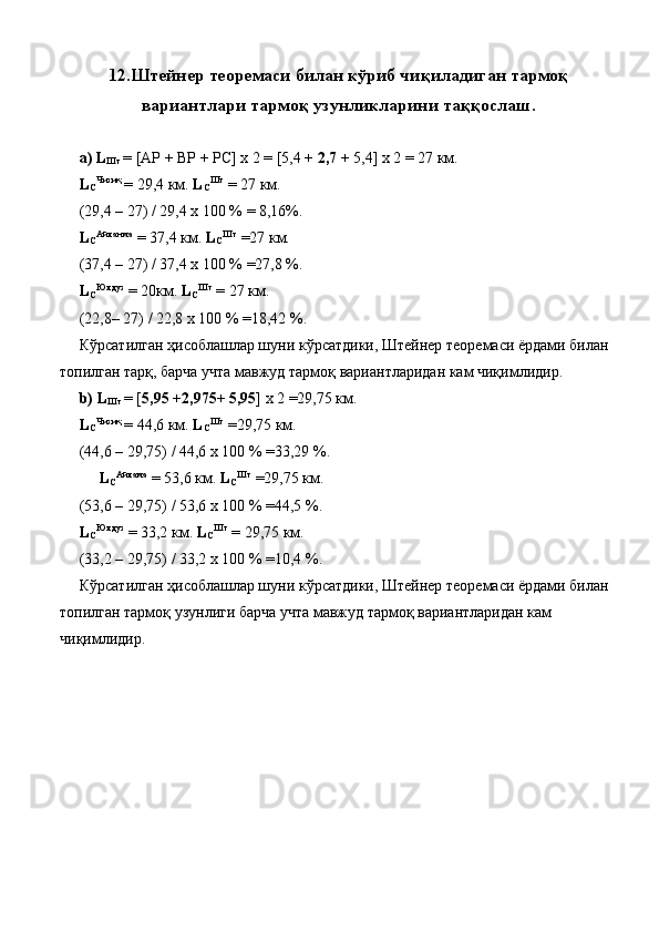 12. Штейнер теоремаси билан кўриб чиқиладиган тармоқ
вариантлари тармоқ узунликларини таққослаш.
 
  а) L
Шт  = [AP + BP + PC] x 2 = [5,4 +  2,7  + 5,4] x 2 = 27 км. 
  L
C Чизиқ 
= 29,4 км.  L
C Шт
  = 27 км. 
 (29,4 – 27) / 29,4 x 100 % = 8,16%. 
  L
C Айланма
  = 37,4 км.  L
C Шт
  =27 км. 
 (37,4 – 27) / 37,4 x 100 % =27,8 %. 
  L
C Юлдуз
  = 20км.  L
C Шт
  = 27 км. 
 (22,8– 27) / 22,8 x 100 % =18,42 %. 
 Кўрсатилган ҳисоблашлар шуни кўрсатдики, Штейнер теоремаси ёрдами билан 
топилган тарқ, барча учта мавжуд тармоқ вариантларидан кам чиқимлидир. 
  b) L
Шт  = [ 5,95  + 2,975 +  5,95 ] x 2 =29,75 км. 
  L
C Чизиқ 
= 44,6 км.  L
C Шт
  =29,75 км. 
 (44,6 – 29,75) / 44,6 x 100 % =33,29 %. 
  L
C Айлама
  = 53,6 км.  L
C Шт
  =29,75 км.   
 (53,6 – 29,75) / 53,6 x 100 % =44,5 %. 
  L
C Юлдуз
  = 33,2 км.  L
C Шт
  = 29,75 км. 
 (33,2 – 29,75) / 33,2 x 100 % =10,4 %. 
 Кўрсатилган ҳисоблашлар шуни кўрсатдики, Штейнер теоремаси ёрдами билан 
топилган тармоқ узунлиги барча учта мавжуд тармоқ вариантларидан кам 
чиқимлидир. 
 
 
 
 
 
 
 
  