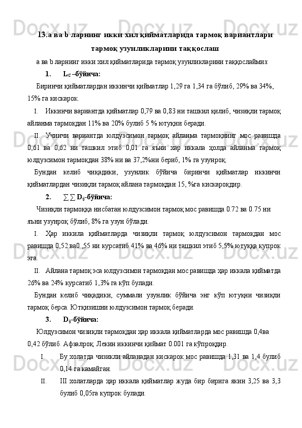 13.а ва b ларнинг икки хил қийматларида тармоқ вариантлари
тармоқ узунликларини таққослаш
 а ва b ларнинг икки хил қийматларида тармоқ узунликларини таққослаймиз: 
  1.   L
C  –бўйича: 
  Биринчи қийматлардан иккинчи қийматлар 1,29 га 1,34 га бўлиб, 29% ва 34%, 
15% га кискарок. 
I. Иккинчи вариантда қийматлар 0,79 ва 0,83 ни ташкил қилиб, чизиқли тармоқ
айланма тармоқдан 11% ва 20% булиб 5 % ютуқни беради. 
II. Учинчи   вариантда   юлдузсимон   тармоқ   айланма   тармоқнинг   мос   равишда
0,61   ва   0,62   ни   ташкил   этиб   0,01   га   яъни   хар   иккала   ҳолда   айланма   тармоқ
юлдузсимон тармоқдан 38% ни ва 37,2%ни бериб, 1% га узунроқ. 
Бундан   келиб   чиқадики,   узунлик   бўйича   биринчи   қийматлар   иккинчи
қийматлардан чизиқли тармоқ айлана тармоқдан 15, %га кискароқдир. 
  2.   ∑ ∑ D
ij -бўйича: 
  Чизиқли тармоққа нисбатан юлдузсимон тармоқ мос равишда 0.72 ва 0.75 ни 
яъни узунроқ бўлиб, 8% га узун бўлади. 
I. Ҳар   иккила   қийматларда   чизиқли   тармоқ   юлдузсимон   тармоқдан   мос
равишда 0,52 ва0 ,55 ни курсатиб 41% ва 46% ни ташкил этиб 5,5% ютуққа купрок
эга. 
II. Айлана тармоқ эса юлдузсимон тармоқдан мос равишда ҳар иккала қийматда
26% ва 24% курсатиб 1,3% га кўп булади. 
Бундан   келиб   чиқадики,   суммали   узунлик   бўйича   энг   кўп   ютуқни   чизиқли
тармоқ берса. Ютқизишни юлдузсимон тармоқ беради. 
  3.   D
ij -бўйича: 
  Юлдузсимон чизиқли тармоқдан ҳар иккала қийматларда мос равишда 0,4ва 
0,42 бўлиб. Афзалроқ. Лекин иккинчи қиймат 0.001 га кўпроқдир. 
I. Бу холатда чизикли айланадан кискарок мос равишда 1,31 ва 1,4 булиб
0,14 га камайган. 
II. III   холатларда  ҳар  иккала  қийматлар  жуда  бир  бирига  якин  3,25  ва   3,3
булиб 0,05га купрок булади.  