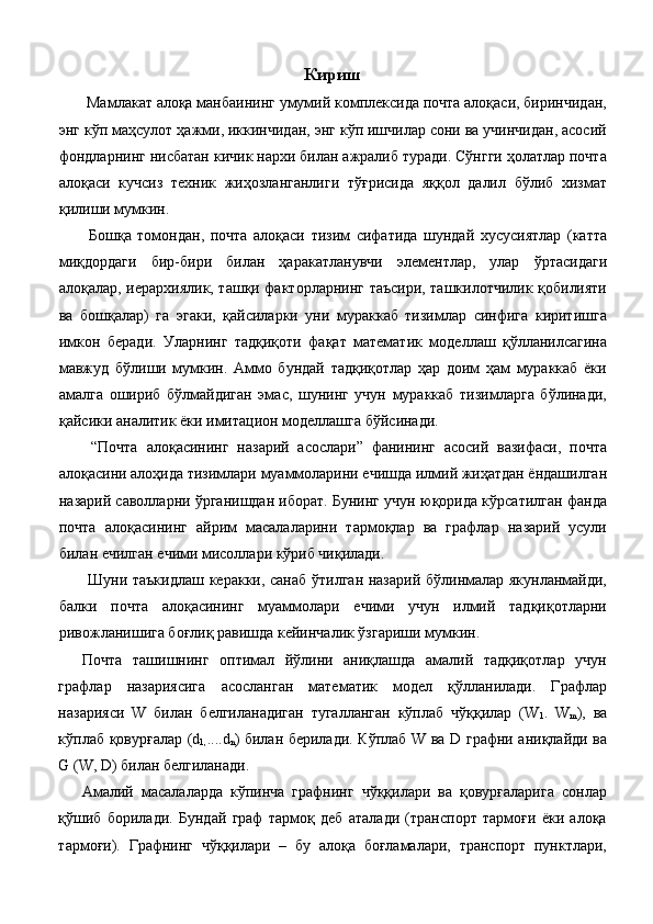 Кириш
 Мамлакат алоқа манбаининг умумий комплексида почта алоқаси, биринчидан,
энг кўп маҳсулот ҳажми, иккинчидан, энг кўп ишчилар сони ва учинчидан, асосий
фондларнинг нисбатан кичик нархи билан ажралиб туради. Сўнгги ҳолатлар почта
алоқаси   кучсиз   техник   жиҳозланганлиги   тўғрисида   яққол   далил   бўлиб   хизмат
қилиши мумкин. 
  Бошқа   томондан,   почта   алоқаси   тизим   сифатида   шундай   хусусиятлар   (катта
миқдордаги   бир-бири   билан   ҳаракатланувчи   элементлар,   улар   ўртасидаги
алоқалар, иерархиялик, ташқи факторларнинг таъсири, ташкилотчилик қобилияти
ва   бошқалар)   га   эгаки,   қайсиларки   уни   мураккаб   тизимлар   синфига   киритишга
имкон   беради.   Уларнинг   тадқиқоти   фақат   математик   моделлаш   қўлланилсагина
мавжуд   бўлиши   мумкин.   Аммо   бундай   тадқиқотлар   ҳар   доим   ҳам   мураккаб   ёки
амалга   ошириб   бўлмайдиган   эмас,   шунинг   учун   мураккаб   тизимларга   бўлинади,
қайсики аналитик ёки имитацион моделлашга бўйсинади. 
  “Почта   алоқасининг   назарий   асослари”   фанининг   асосий   вазифаси,   почта
алоқасини алоҳида тизимлари муаммоларини ечишда илмий жиҳатдан ёндашилган
назарий саволларни ўрганишдан иборат. Бунинг учун юқорида кўрсатилган фанда
почта   алоқасининг   айрим   масалаларини   тармоқлар   ва   графлар   назарий   усули
билан ечилган ечими мисоллари кўриб чиқилади. 
  Шуни таъкидлаш керакки, санаб ўтилган назарий бўлинмалар якунланмайди,
балки   почта   алоқасининг   муаммолари   ечими   учун   илмий   тадқиқотларни
ривожланишига боғлиқ равишда кейинчалик ўзгариши мумкин. 
Почта   ташишнинг   оптимал   йўлини   аниқлашда   амалий   тадқиқотлар   учун
графлар   назариясига   асосланган   математик   модел   қўлланилади.   Графлар
назарияси   W   билан   белгиланадиган   тугaлланган   кўплаб   чўққилар   (W
1 .   W
m ),   ва
кўплаб қовурғалар (d
1, ....d
n ) билан берилади. Кўплаб W ва D графни аниқлайди ва
G (W, D) билан белгиланади. 
Амалий   масалаларда   кўпинча   графнинг   чўққилари   ва   қовурғаларига   сонлар
қўшиб   борилади.   Бундай   граф   тармоқ   деб   аталади   (транспорт   тармоғи   ёки   алоқа
тармоғи).   Графнинг   чўққилари   –   бу   алоқа   боғламалари,   транспорт   пунктлари,