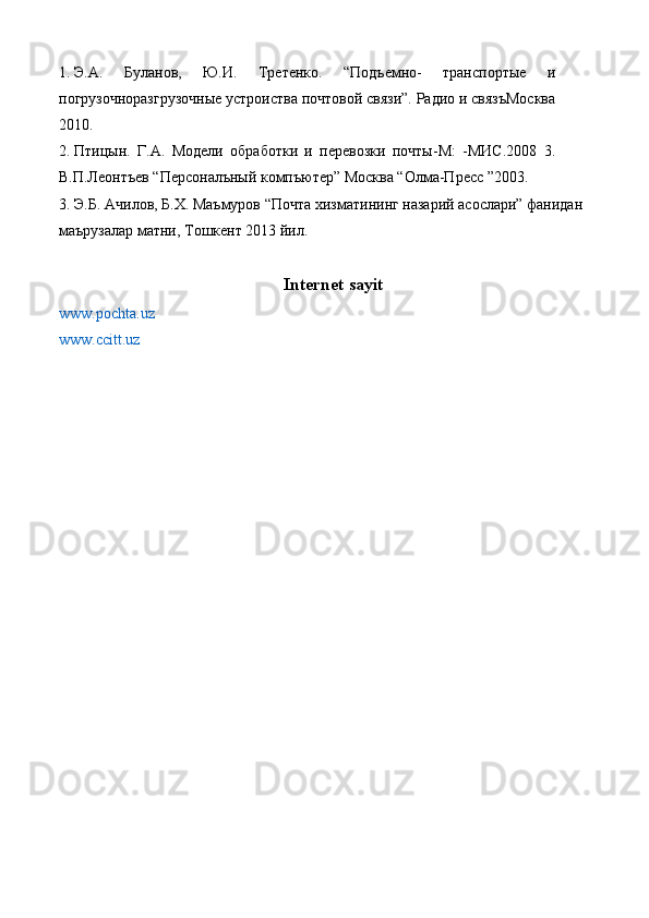 1. Э.А.   Буланов,   Ю.И.   Третенко.   “Подъемно-   транспортые   и
погрузочноразгрузочные устроиства почтовой связи”. Радио и связъМосква
2010. 
2. Птицын.   Г.А.   Модели   обработки   и   перевозки   почты-М:   -МИС.2008   3.
В.П.Леонтъев “Персоналъный компъютер” Москва “Олма-Пресс ”2003. 
3. Э.Б. Ачилов, Б.Х. Маъмуров “Почта хизматининг назарий асослари” фанидан 
маърузалар матни, Тошкент 2013 йил. 
Internet sayit
www.pochta.uz  
www.ccitt.uz    
  