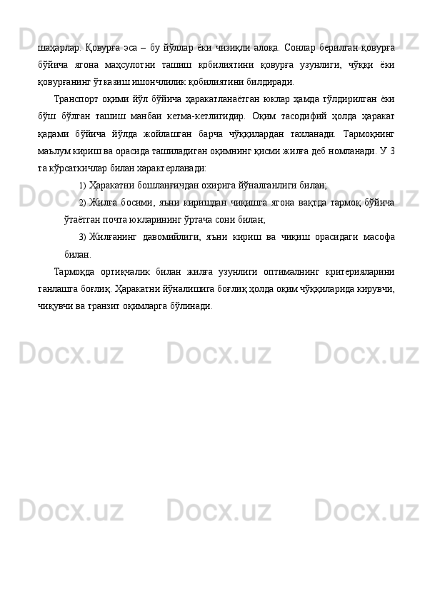 шаҳарлар.   Қовурға   эса   –   бу   йўллар   ёки   чизиқли   алоқа.   Сонлар   берилган   қовурға
бўйича   ягона   маҳсулотни   ташиш   қобилиятини   қовурға   узунлиги,   чўққи   ёки
қовурғанинг ўтказиш ишончлилик қобилиятини билдиради. 
Транспорт   оқими   йўл   бўйича   ҳаракатланаётган   юклар   ҳамда   тўлдирилган   ёки
бўш   бўлган   ташиш   манбаи   кетма-кетлигидир.   Оқим   тасодифий   ҳолда   ҳаракат
қадами   бўйича   йўлда   жойлашган   барча   чўққилардан   тахланади.   Тармоқнинг
маълум кириш ва орасида ташиладиган оқимнинг қисми жилға деб номланади. У 3
та кўрсаткичлар билан характерланади: 
1) Ҳаракатни бошланғичдан охирига йўналганлиги билан; 
2) Жилға   босими,   яъни   киришдан   чиқишга   ягона   вақтда   тармоқ   бўйича
ўтаётган почта юкларининг ўртача сони билан; 
3) Жилғанинг   давомийлиги,   яъни   кириш   ва   чиқиш   орасидаги   масофа
билан. 
Тармоқда   ортиқчалик   билан   жилға   узунлиги   оптималнинг   критерияларини
танлашга боғлиқ. Ҳаракатни йўналишига боғлиқ ҳолда оқим чўққиларида кирувчи,
чиқувчи ва транзит оқимларга бўлинади.