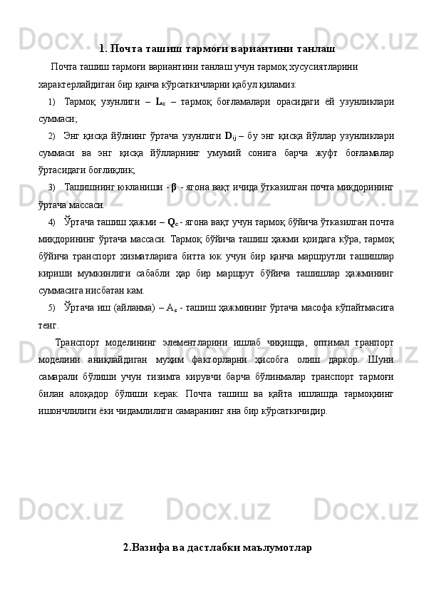 1. Почта ташиш тармоғи вариантини танлаш 
  Почта ташиш тармоғи вариантини танлаш учун тармоқ хусусиятларини 
характерлайдиган бир қанча кўрсаткичларни қабул қиламиз: 
1) Тармоқ   узунлиги   –   L
c   –   тармоқ   боғламалари   орасидаги   ёй   узунликлари
суммаси; 
2) Энг   қисқа   йўлнинг   ўртача   узунлиги   D
ij   –   бу   энг   қисқа   йўллар   узунликлари
суммаси   ва   энг   қисқа   йўлларнинг   умумий   сонига   барча   жуфт   боғламалар
ўртасидаги боғлиқлик; 
3) Ташишнинг юкланиши -  β  - ягона вақт ичида ўтказилган почта миқдорининг
ўртача массаси. 
4) Ўртача ташиш ҳажми –  Q
c   - ягона вақт учун тармоқ бўйича ўтказилган почта
миқдорининг ўртача массаси. Тармоқ бўйича ташиш ҳажми қоидага кўра, тармоқ
бўйича   транспорт   хизматларига   битта   юк   учун   бир   қанча   маршрутли   ташишлар
кириши   мумкинлиги   сабабли   ҳар   бир   маршрут   бўйича   ташишлар   ҳажмининг
суммасига нисбатан кам. 
5) Ўртача иш (айланма) – A
c   - ташиш ҳажмининг ўртача масофа кўпайтмасига
тенг. 
  Транспорт   моделининг   элементларини   ишлаб   чиқишда,   оптимал   транпорт
моделини   аниқлайдиган   муҳим   факторларни   ҳисобга   олиш   даркор.   Шуни
самарали   бўлиши   учун   тизимга   кирувчи   барча   бўлинмалар   транспорт   тармоғи
билан   алоқадор   бўлиши   керак.   Почта   ташиш   ва   қайта   ишлашда   тармоқнинг
ишончлилиги ёки чидамлилиги самаранинг яна бир кўрсаткичидир. 
 
 
 
 
 
 
 
 
2. Вазифа ва дастлабки маълумотлар